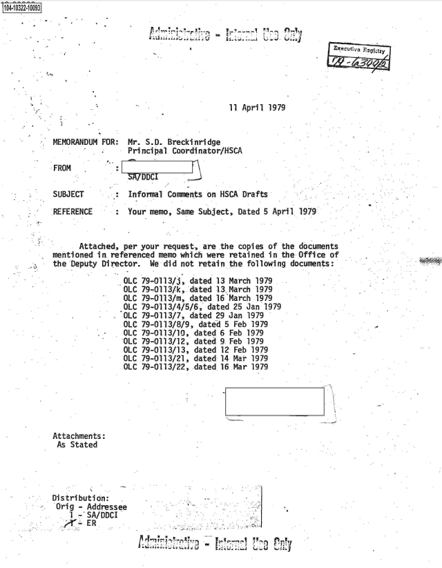 handle is hein.jfk/jfkarch18991 and id is 1 raw text is: 14.iO 2  0093









                                                   11 April 1979


           MEMORANDUM FOR:  Mr. S.D. Breckinridge
                            Principal Coordinator/HSCA
           FROM
                            SA/DDC

           SUBJECT       :  Informal Comments on HSCA Drafts

           REFERENCE     :  Your memo, Same Subject, Dated 5 April 1979


                 Attached, per your request, are the copies of the documents
           mentioned in referenced memo which were retained in the Office of
           the Deputy Director.  We did not retain the following documents:

                           OLC 79-0113/j, dated 13 March 1979
                           OLC 79-0113/k,*dated 13.March 1979
                           OLC 79-0113/i, dated 16March  1979
                           OLC 79-0113/4/5/6,'dated 25 Jan 1979
                           OLC 79-0113/7, dated 29 Jan 1979
                           OLC 79-0113/8/9, dated 5 Feb 1979
                      .    OLC 79-0113/10, dated 6 Feb 1979
                           OLC 79-0113/12, dated 9 Feb 1979
                           OLC 79-0113/13, dated 12 Feb 1979
                           OLC 79-0113/21, dated 14 Mar 1979
                           OLC 79-0113/22, dated 16 Mar 1979


Attachments:
As  Stated




Distribution:
Orig  - Addressee..                   .
    1 - SA/DDCI
    -   ER
                        x ryr1


