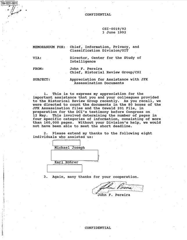 handle is hein.jfk/jfkarch19104 and id is 1 raw text is: 104-10331-10011


                                       CONFIDENTIAL


                                               CSI-0019/92
                                               3 June 1992



              MEMORANDUM  FOR:  Chief, Information, Privacy, and
                                Classification Division/OIT

              VIA:              Director, Center for the Study of
                                Intelligence

              FROM:             John F. Pereira
                                Chief, Historial Review Group/CSI

              SUBJECT:          Appreciation for Assistance with JFK
                                 Assassination  Documents


                    1.  This is to express my appreciation for the
               important assistance that you and your colleagues provided
               to the Historical Review Group recently.  As you recall, we
               were directed to count the documents in the 80 boxes of the
               JFK Assassination files and the Oswald 201 File, in
               preparation for the DCI's testimony before Congress on
               12 May. This  involved determining the number of pages in
               four specific categories of information, consisting of more
               than 160,000,pages. Without your  Division's help, we would
               not have been able to meet the short deadline.

                    2.  Please extend my thanks to the following eight
               individuals who assisted us:


                        Michael  Joseph



                        Karl   ohrer



                    3. Again, many  thanks for your cooperation.




                                            John  F. Pereira


CONFIDENTIAL


