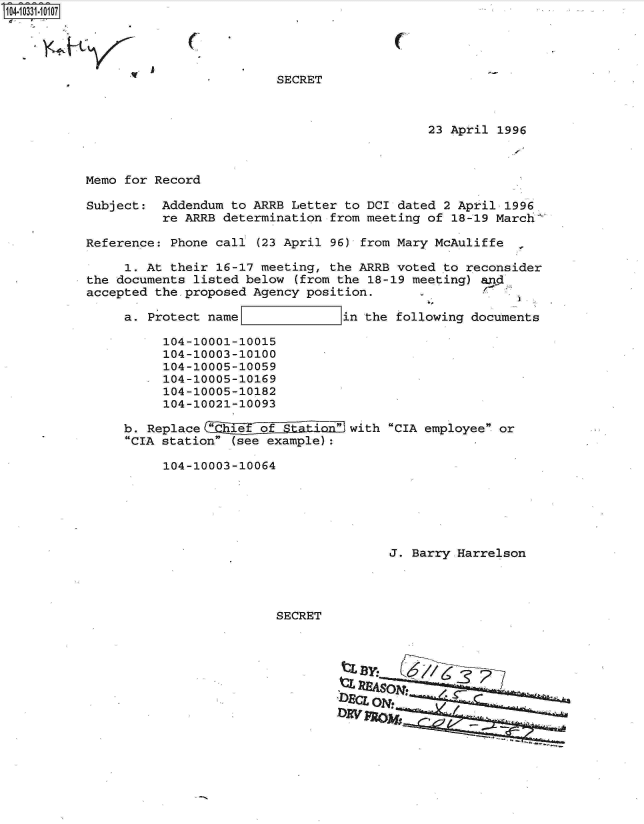 handle is hein.jfk/jfkarch19140 and id is 1 raw text is: 104-10331-10107




                                    SECRET



                                                        23 April  1996



           Memo for Record

           Subject:  Addendum to ARRB Letter to DCI dated 2 April  1996
                     re ARRB determination from meeting of 18-19 March

           Reference: Phone call (23 April 96) from Mary McAuliffe

                1. At their 16-17 meeting, the ARRB voted to reconsider
           the documents listed below  (from the 18-19 meeting) and
           accepted the-proposed Agency position.

                a. Protect name              in the following documents

                     104-10001-10015
                     104-10003-10100
                     104-10005-10059
                     104-10005-10169
                     104-10005-10182
                     104-10021-10093

                b. Replace   h    o           with CIA employee or
                CIA station (see example):

                     104-10003-10064






                                                   J. Barry Harrelson




                                    SECRET





                                              D.cjON -
                                            DAI'


