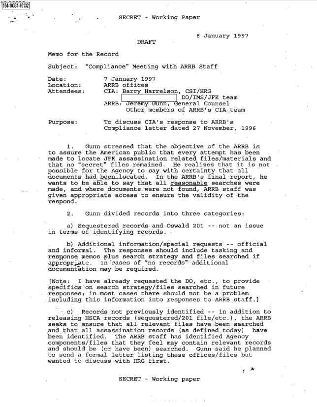 handle is hein.jfk/jfkarch19157 and id is 1 raw text is: 104-10331-10132

              *           -    SECRET  - Working Paper


                                                     8 January 1997
                                    DRAFT

            Memo for the Record

            Subject:  Compliance Meeting with ARRB Staff

            Date:          7 January 1997
            Location:      ARRB offices
            Attendees:     CIA: Barry Harrelson, CSI/HRG
                                                DO/IMS/JFK  team
                           ARRB: Jeremy Gunn, General Counsel
                                 Other members of ARRB's  CIA team

            Purpose:       To discuss CIA's response to ARRB's
                           Compliance letter dated 27 November,  1996


                 1.   Gunn stressed that the objective of  the ARRB is
            to assure the American public that every attempt  has been
            made to locate JFK assassination related  files/materials and
            that no secret files remained.  He realizes that it is not
            possible for the Agency to say with certainty  that all
            documents had beep1ocated. In   the ARRB's  final report, he
            wants to be able to say that all reasonable  searches were
            made, and where documents.were .not found, ARRB staff was
            given appropriate access to ensure the validity of  the
            respond.

                 2.   Gunn divided records  into three categories:

                 a) Sequestered records and Oswald 201  -- not an issue
            in terms of identifying records.

                 b) Additional information/special requests  -- official
            and informal.  The responses should  include tasking and
            r6spgnse memos plus search strategy and  files searched if
            appropr;.ate. In cases of  no records additional
            documeniation may be required.

            [Note:  I have already requested the DO, etc.,  to provide
            specifics on search strategy/files searched  in future
            responses; in most cases there should not be a problem
            including this information  into responses to ARRB staff.]

                 c)  Records not previously  identified -- in addition to
            releasing HSCA records  (sequestered/201 file/etc.), the ARRB
            seeks to ensure that all relevant files have been  searched
            and that all assassination records  (as defined today)  have
            been identified.  The ARRB staff has  identified Agency
            components/files that they feel may contain relevant  records
            and should be  (or have been) searched. Gunn  said he planned
            to send a formal letter listing these offices/files  but
            wanted to discuss with HRG first.


                               SECRET  - Working paper


