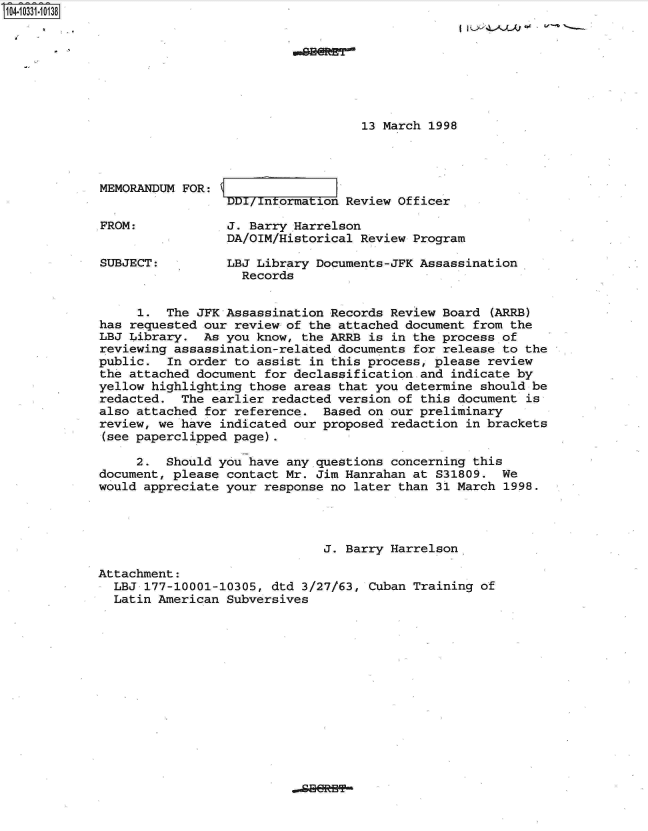 handle is hein.jfk/jfkarch19163 and id is 1 raw text is: 104-10331-10138








                                                13 March 1998




             MEMORANDUM FOR:
                              DD/ntormation   Review Officer

             FROM:            J. Barry Harrelson
                              DA/OIM/Historical Review Program

             SUBJECT:         LBJ Library Documents-JFK Assassination
                                Records


                  1.  The JFK Assassination Records Review Board  (ARRB)
             has requested our review of the attached document from the
             LBJ Library.  As you know, the ARRB is in the process of
             reviewing assassination-related documents for release to the
             public.  In order to assist in this process, please review
             the attached document for declassification and indicate by
             yellow highlighting those areas that you determine should be
             redacted.  The earlier redacted version of this document  is
             also attached for reference.  Based on our preliminary
             review, we have indicated our proposed redaction in brackets
             (see paperclipped page).

                  2.  Should you have any questions concerning this
             document, please contact Mr. Jim Hanrahan at S31809.  We
             would appreciate your response no later than 31 March 1998.




                                           J. Barry Harrelson

             Attachment:
               LBJ 177-10001-10305, dtd 3/27/63, Cuban Training of
               Latin American Subversives


.dBBRHP**


