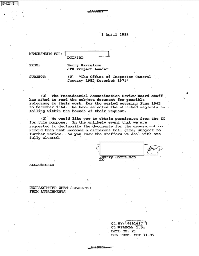 handle is hein.jfk/jfkarch19166 and id is 1 raw text is: S1O4~iO331~1O141


1 April 1998


MEMORANDUM FOR: I


FROM:


SUBJECT:


DCI/IRO

Barry Harrelson
JFK Project Leader


-J


(U)  The Office of Inspector General
January 1952-December 1971


.0


     (U)  The Presidential Assassination  Review Board staff
has asked to read the subject document  for possible
relevance to their work, for  the period covering June 1962
to December 1964.  We have selected  the attached segments as
falling within the bounds of  their request.

     (U)  We would like you  to obtain permission from the IG
for this purpose.  In the unlikely  event that we are
requested to declassify the documents  for the assassination
record then that becomes a different  ball game, subject to
further review.  As you know  the staffers we deal with are
fully cleared.


arry   arrelson
1)r


Attachments





UNCLASSIFIED WHEN SEPARATED
FROM ATTACHMENTS


CL. BY: 0611637
CL'REASON: 1.5c
DECL ON: X1
DRV FROM: MET 31-87


m


