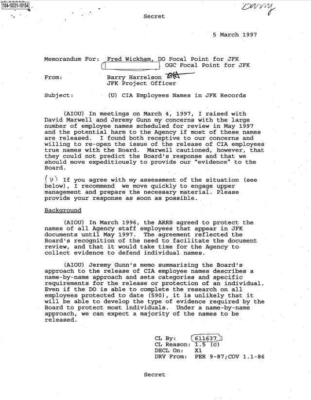 handle is hein.jfk/jfkarch19175 and id is 1 raw text is: 
                           Secret


                                              5 March 1997



Memorandum For:  Fred Wickham, DO Focal Point for JFK
                                 OGC Focal Point for JFK

From:            Barry Harrelson
                 JFK Project Officer

Subject:          (U) CIA Employees Names in JFK Records


     (AIOU) In meetings on March 4, 1997, I raised with
David Marwell and Jeremy Gunn my concerns with the large
number of employee names scheduled for review in May  1997
and the potential harm to the Agency if most of these names
are released.  I found both receptive to our concerns and
willing to re-open the issue of the release of CIA employees
true names with the Board.  Marwell cautioned, however, that
they could not predict the Board's response and that we
should move expeditiously to provide our evidence to the
Board.

(V)  If you agree with my assessment of the situation  (see
below), I recommend  we move quickly to engage upper
management and prepare the necessary material. Please
provide your response as soon as possible..

Background

      (AIOU) In March 1996, the ARRB agreed to protect the
names of all Agency staff employees that appear in JFK
documents until May 1997.  The agreement reflected the
Board's recognition of the need to facilitate the document
review, and that it would take time for the Agency to
collect evidence to defend individual names.

      (AIOU) Jeremy Gunn's memo summarizing the Board's
approach to the release of CIA employee names describes a
name-by-name approach and sets categories and specific
requirements for the release or protection of an individual.
Even if the DO is able to complete the research on all
employees protected to date  (590), it is unlikely that it
will be able to develop the type of evidence required by  the
Board to protect most individuals.  Under a name-by-name
approach, we can expect a majority of the names to be
released.


                              CL By:     611637
                              CL Reason: 1.5  (c)
                              DECL On:   X1
                              DRV From:  PER 9-87;COV  1.1-86


Secret



