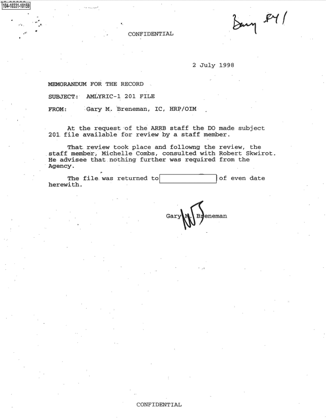 handle is hein.jfk/jfkarch19176 and id is 1 raw text is: S1O4~iO331~1O159


CONFIDENTIAL


2 July 1998


MEMORANDUM FOR  THE RECORD

SUBJECT:  AMLYRIC-1  201 FILE


FROM:


Gary M. Breneman,  IC, HRP/OIM


     At the request  of the ARRB staff the DO made subject
201.file available  for review by a staff member.

     That review  took place and followng the review,  the
staff member, Michelle  Combs, consulted with Robert Skwirot.
He advisee that.nothing  further was required from the
Agency.


     The file.was  returned to
herewith.


of even date


Gary.B eneman


CONFIDENTIAL


1 06n . /


