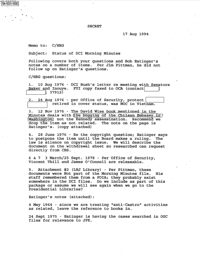 handle is hein.jfk/jfkarch19234 and id is 1 raw text is: 104-10331-10303




                                     SECRET

                                                    17 Aug 1994.


           Memo to:  C/HRG

           Subject:  Status  of DCI Morning Minutes

           Following  covers both your questions and Bob Eatinger's
           notes on a number  of items.  Per Jim Pittman, he did not
           follow up  on Eatinger's questions.

           C/HRG questions:

           1.   10 Aug 1976 - DCI Bush's letter re meeting with Senators
           Baker and  Inouye.  FYI copy faxed to OCA (contactrliD
                   , 37912)

           2.  24 Aug  1976 - per Office of Security, protect
                      retired in cover status, was NOC in Vietnam.

            3.  12 Nov 1976 - The David Wise book mentioned in the
            Minutes deals with   e bugging of the Chilean Embass  in
            Washigto3   not the Kennedy assassination.  Recommen  we
            drop the item as not-related.  The note on the page is
            Eatinger's. (copy attached)

            4. 28 June  1976 - Re the copyright question; Eatinger says
            to postpone the item until the Board makes a ruling.  The
            law is silence on copyright issue.  We will describe the
            document on the withdrawal sheet so researched can request
            directly from CBS.

            6 & 7  3 March/25 Sept. 1978 - Per Office of Security,
            Vincent Thill and James O'Connell are releasable.

            9. Attachment  #2 (LBJ Library) - Per Pittman, these
            documents were Not part of the Morning Minutes file.  His
            staff remembered them from a FOIA; they.probably exist
            somewhere in the DCI files.  Do we include as part of this
            package or assume we will see again when we go to the
            Presidential Libraries?

            Eatinger's notes (attached):

            4 May 1964 - since we are treating anti-Castro activities
            as related, leave the reference to books in.

            24 Sept 1975 - Eatinger is having the cases searched in OGC
            files for relevance to JFK.



