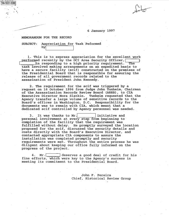 handle is hein.jfk/jfkarch19271 and id is 1 raw text is: 104-10331-10369







                                            6 January 1997

          MEMORANDUM FOR THE  RECORD

          SUBJECT:  Appreciation  for Task Peformed
                    byZ

             1. This  is to express appreciation for the excellent work
          erformed  recently  by the DCI Area Security Officer,
                 in responding  to a high priority requirement.  The
          task involved making  arrangements on an expedited basis to
          have a secure  facility (scif) constructed on the premises of
          the Presidential  Board that is responsible for assuring the
          release of all government  records related to the
          assasination of  President John Kennedy.

              2. The requirement  for the scif was triggered by a
          request on  16 October 1996 from Judge John Tunheim, Chairman
          of the Assassination  Records Review Board (ARRB), to CIA
          Executive Director  Nora -Slatkin. Tunheim requested that the
          Agency transfer  a large volume of sensitive records to the
          Board's offices  in Washington, D.C.  Responsibility for the
          documents was  to remain with CIA, which meant that a
          dedicated scif  controlled by Agency personnel was needed.

              3.  It was  thanks to Mr.          initiative and
          personal involvement  at every step from beginning to
          completion of  the facility that the requirement was
          fulfilled without  delay.  He promptly surveyed the location
          proposed for  the scif, discussed the security details and
          costs directly with  the Board's Executive Director, and
          contacted appropriate  CIA components to assure the
          installation was  completed promptly and security
          requirements.were met.  Throughout the entire process he was
          diligent about  keeping our office fully informed on the
          progress of  the project.

               4.  Mr.    E    deserves a good deal of credit for his
          fine efforts, which  were key to the Agency's success in
          meeting  its commitment to the Presidential Board.



                                         John F. Pereira
                                    Chief, Historical Review Group


