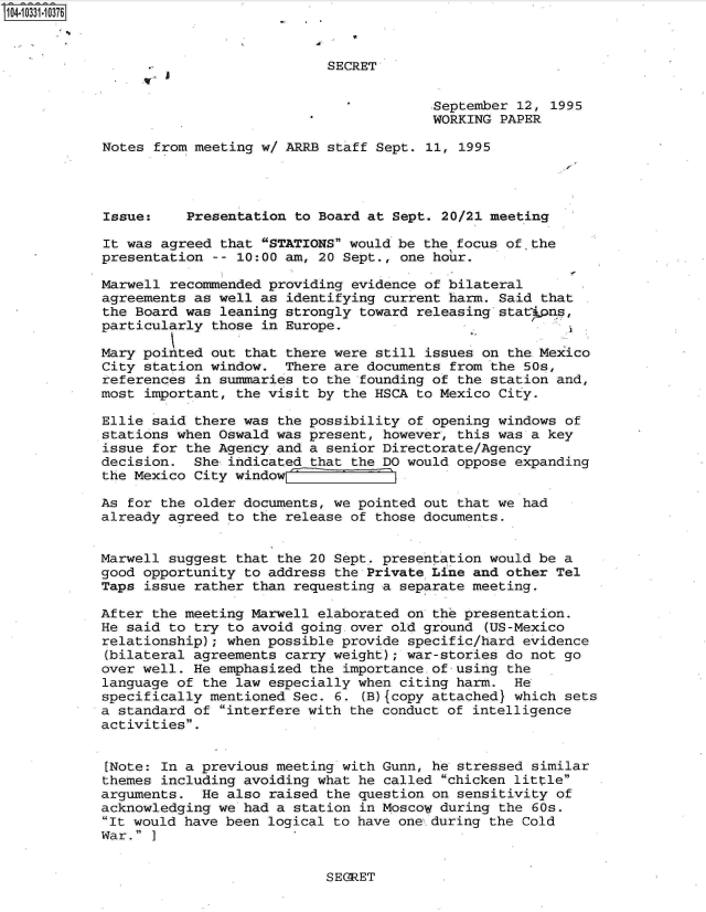handle is hein.jfk/jfkarch19276 and id is 1 raw text is: 104-10331-10376



                                       SECRET


                                                    September 12, 1995
                                                    WORKING PAPER

            Notes from meeting w/ ARRB staff Sept. 11, 1995




            Issue:    Presentation to Board at Sept. 20/21 meeting

            It was agreed that STATIONS would be the focus of. the
            presentation -- 10:00 am, 20 Sept., one hour.

            Marwell recommended providing evidence of bilateral
            agreements as well as identifying current harm. Said that
            the Board was leaning strongly toward releasing stat pas,
            particularly those in Europe.

            Mary pointed out that there were still issues on the Mexico
            City station window.  There are documents from the 50s,
            references in summaries to the founding of the station and,
            most important, the visit by the HSCA to Mexico City.

            Ellie said there was the possibility of opening windows of
            stations when Oswald was present, however, this was a key
            issue for the Agency and a senior Directorate/Agency
            decision.  She indicated that the DO would oppose expanding
            the Mexico City window   o

            As for the older documents, we pointed out that we had
            already agreed to the release of those documents.


            Marwell suggest that the 20 Sept. presentation would be a
            good opportunity to address the Private Line and other Tel
            Taps issue rather than requesting a separate meeting.

            After the meeting Marwell elaborated on the presentation.
            He said to try to avoid going. over old ground (US-Mexico
            relationship); when possible provide specific/hard evidence
            (bilateral agreements carry weight); war-stories do not go
            over well. He emphasized the importance. of using the
            language of the law especially when citing harm.  He
            specifically mentioned Sec. 6. (B){copy attached} which sets
            a standard of interfere with the conduct of intelligence
            activities.


            [Note: In a previous meeting with Gunn, he stressed similar
            themes including avoiding what he called chicken little
            arguments.  He also raised the question on sensitivity of
            acknowledging we had a station in Moscow during the 60s.
            It would have been logical to have one during the Cold
            War. ]


SEGRET


