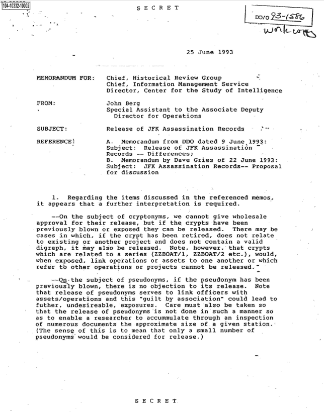 handle is hein.jfk/jfkarch19282 and id is 1 raw text is: 104-10332.10002


SECRET


-D /0?-/~

   tian.\


25 June 1993


MEMORANDUM FOR:



FROM:



SUBJECT:


REFERENCE:


Chief, Historical Review Group         Z
Chief, Information Management Service
Director, Center for the Study of Intelligence

John Berg
Special Assistant to the Associate Deputy
  Director for Operations

Release of JFK Assassination Records    .6

A.  Memorandum from DDO dated 9 June 1993:
Subject:  Release of JFK Assassination
Records -- Differences;
B.  Memorandum by Dave Gries of 22 June 1993:
Subject:  JFK Assassination Records-- Proposal
for discussion


    1.  Regarding the items discussed in the referenced memos,
it appears that  a further interpretation is required.

    --On the subject of cryptonyms, we cannot give wholesale
approval for their release, but if the crypts have been
previously blown or exposed they can be released.  There may be
cases in which, if the crypt has been retired, does not relate
to existing or another project and does not contain a valid
digraph, it may also be released.  Note, however, that crypts
which are related to a series (ZZBOAT/1, ZZBOAT/2 etc.), would,
when exposed, link operations or assets to one another or which
refer tb other operations or projects cannot be released.

    --Q -the subject of pseudonyms, if the pseudonym has been
previously blown, there is no objection to its release.  Note
that release of pseudonyms serves to link officers with
assets/operations and this guilt by association could lead to
futher, undesireable, exposures.  Care must also be taken so
that the release of pseudonyms is not done in such a manner so
as to enable a researcher to accummulate through an inspection
of numerous documents the approximate size of.a given station.
(The sense of this is to mean that only a small number of
pseudonyms would be considered for release.)


SECRET


