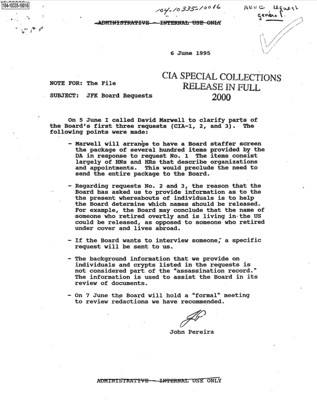 handle is hein.jfk/jfkarch19320 and id is 1 raw text is: 






                                 6 June 1995



                              CIA  SPECIAL COLLECTIONS
NOTE FOR: The File                  RELEASE IN FULL

SUBJECT:  JFK Board Requests                2000



     On 5 June I called David Marwell to clarify parts of
the Board's first three requests (CIA-1, 2, and 3). The
following points were made:

       Marwell will arrange to have a Board staffer screen
       the package of several hundred items provided by the
       DA in response to request No. 1 The items consist
       largely of HNs and HRs that describe organizations
       and appointments.  This.would preclude the need to
       send the entire package to the Board.

     - Regarding requests No. 2 and 3, the reason that the
       Board has asked us to provide information as to the
       the present whereabouts of individuals is to help
       the Board determine which names should be released.
       For example, the Board may conclude that the name of
       ,someone who retired overtly and is living inthe US
       could be released, as opposed to someone who retired
       under cover and lives abroad.

       - If the Board wants to interview someone, a specific
       request will be sent to us.

     - The background information that we provide on
       individuals and crypts listed in the requests is
       not considered part of the assassination record.
       The information is used to assist the Board in its
       review of documents.

     - On 7 June the Board will hold a formal meeting
       to review redactions we have recommended.




                                John Pereira


~LJI¶L~±S11(J~L~VE INTERNAL USE ONLY


