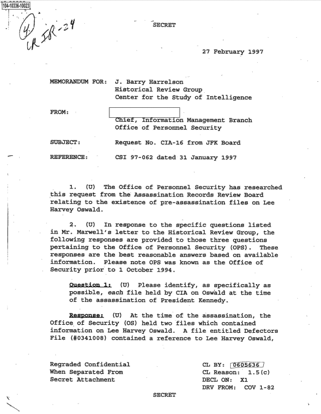 handle is hein.jfk/jfkarch19336 and id is 1 raw text is: 104-10336-10023


                       If               SECRET



                                                     27 February 1997



            MEMORANDUM  FOR:  J. Barry Harrelson
                              Historical Review Group
                              Center for the Study of Intelligence


FROM:


                 Chiet, Information Management Branch
                 Office of Personnel Security

SUBJECT:         Request No. CIA-16 from JFK Board

REFERENCE:       CSI 97-062 dated 31 January 1997



     1.   (U) The Office of Personnel Security has researched
this request from the Assassination Records Review Board
relating to the existence of pre-assassination files on Lee
Harvey Oswald.

     2.   (U) In response to the specific questions listed
in Mr. Marwell's letter to the Historical Review Group, the
following responses are provided to those three questions
pertaining to the Office of Personnel Security  (OPS). These
responses are the best reasonable answers based on available
information.  Please note OPS was known as the Office of
Security prior to 1 October 1994.

     Oustion  1:   (U) Please identify, as specifically as
     possible, each file held by CIA on Oswald at the time
     of the assassination of President Kennedy.

     Respnses (U) At the time of the assassination, the
Office of Security  (OS) held two files which contained
information on Lee Harvey Oswald.  A file entitled Defectors
File  (#0341008) contained a reference to Lee Harvey Oswald,



Regraded Confidential                   CL BY:  D6563 6
When Separated From                     CL Reason:  1.5(c)
Secret Attachment                       DECL ON:  X1
                                        DRV FROM:  COV 1-82
                           SECRET


