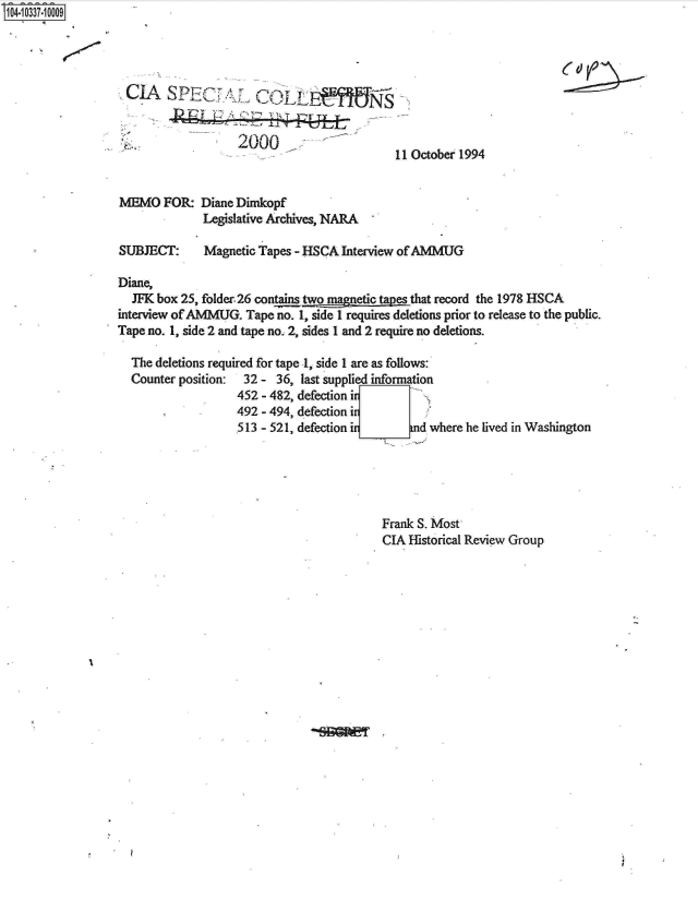 handle is hein.jfk/jfkarch19354 and id is 1 raw text is: 4                                          437-1 0009







                                     2000
                                                               S11 October 1994


                  MEMO   FOR-  Diane Dimkopf
                               Legislative Archives, NARA

                  SUBJECT:      Magnetic Tapes - HSCA Interview of AMMUG

                  Diane,
                    JFK box 25, folder. 26 contains two magnetic tapes that record the 1978 HSCA
                  interview of AMMUG. Tape no. 1, side I requires deletions prior to release to the public.
                  Tape no. 1, side 2 and tape no. 2, sides I and 2 require no deletions.

                    The deletions required for tape 1, side 1 are as follows:
                    Counter position: 32 - 36, last supplied information
                                     452 - 482, defection it
                                     492 - 494, defection it
                                     513 - 521, defection it      nd where he lived in Washington





                                                             Frank S. Most
                                                             CIA Historical Review Group


