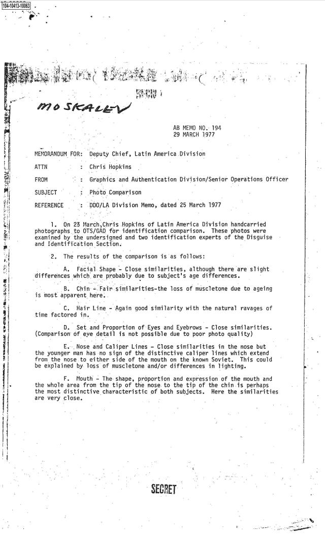 handle is hein.jfk/jfkarch19482 and id is 1 raw text is: S1O4~iO413~1OO63


                                            AB MEMO NO. 194
                                            29 MARCH 1977


MEMORANDUM FOR:  Deputy Chief,  Latin America .Division

ATTN             Chris Hopkins

FROM           : Graphics  and Authentication Division/Senior Operations Officer

SUBJECT        : Photo Comparison

REFERENCE      : DDO/LA Division  Memo, dated 25 March 1977


     1.  On 23 March.Chris  Hopkins of Latin America Division handcarried
photographs to OTS/GAD  for identification comparison.  These photos were
examined by the undersigned  and two identification experts of the Disguise
and Identification Section.

     2.  The results  of the comparison is as follows:

         A.  Facial Shape    Close similarities, although there are slight
differences which are  probably due to subject's age differences.

         B.  Chin -.Fair  similarities-the loss of muscletone due to ageing
is most apparent here.

         C.  Hair Line  - Again good similarity with the natural ravages of
time factored in.

         D.  Set and  Proportion of Eyes and Eyebrows - Close similarities.
(Comparison of eve detail  is not possible due to poor photo quality)
         E.  Nose and Caliper  Lines - Close similarities in the nose but
the younger man has no  sign of the distinctive caliper lines which extend
from the nose to either  side of the mouth. on the known Soviet. This could
be explained by loss of muscletone  and/or differences in lighting.

         F.  Mouth - The  shape, proportion and expression of the mouth and
the whole area from the  tip of the nose.to the tip of the chin is perhaps
the most distinctive characteristic  of both subjects.  Here the similarities
are very close.












                                     SECRET


......................................:~


I


