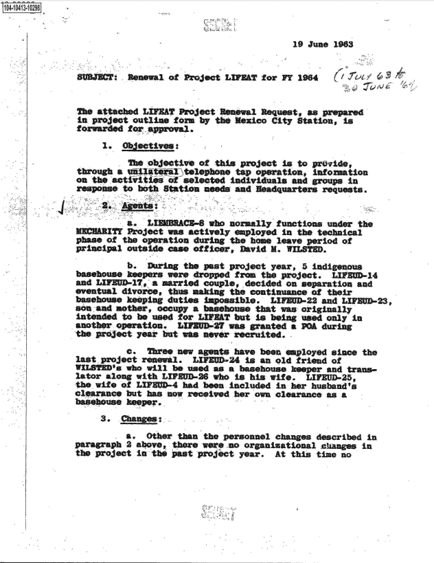 handle is hein.jfk/jfkarch19501 and id is 1 raw text is: 4 i413-10298


                                                       19 June 1963


              SUBJECT  Reewal  of Project LIF&T  for FY 1964    / Y4


              The attached LIFT  Project Resewal Request, as prepared
              in project outline form by the Mexico City Station, is
              forwarded for approval.
                   1. Objectives:
                       The objective of this project is to pr~vide,
              through a ukil4till7ltelephone tap operation, information
              on the actfiiis  of selected individuals and groups in
              response to both Station needs and Headquarters roquests.


                       a.  LIEMBA4 who normally functions under the
                    Tr Project was actively employed in the technical
             phase of the operation during the home leave period of
             principal outside case officer, David M. WILST.

                       b.  During the past project year, 5 indigenous
             basehouse keepers were dropped from the project.  LIFED-14
             and LIFEUD-17, a married couple, decided on separation and
             eventual divorce, thus making the continuance of their
             basehouse keeping duties iapossible.  LIFUD-22  and LIFEUD-23,
             son and mother, occupy a basehouse that was originally
             intended to be used for LIFEAT but is being used only in
             another operation.  L&M   -27 was granted a POA during
             the project year but was never recruited.
                       c.  Three new agents have been employed since the
             last .project renewal. LIFEUD-24 is an old friend of
             WILSE's   who will be used as a basehouse keeper and trans-
             lator along with LIPEUD-26 who is his wife.  LIEUD-25,
             the wife of LIFEUD-4 had been included in her husband's
             clearance but has now received her own clearance as a
             basehouse keeper.
                  3.  Chan:   
                       a.  Other than the personnel changes described in
             paragraph 2 above, there were no organizational caanges in
             the project in the past project year.  At this time no


