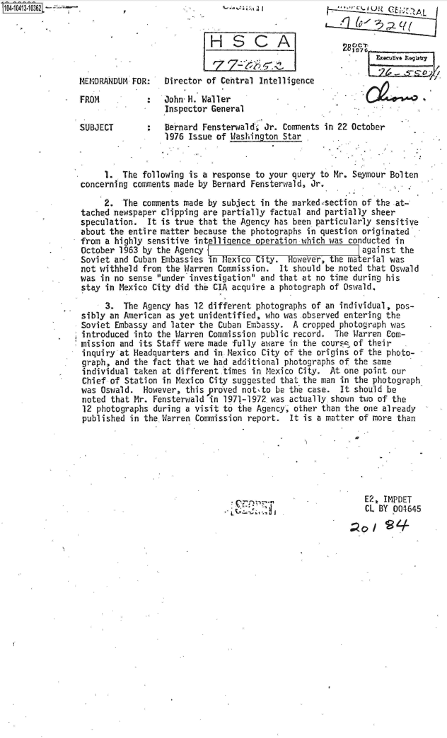 handle is hein.jfk/jfkarch19505 and id is 1 raw text is: 
HSCA


MEMORANDUM FOR:   Director of Central Intelligence

FROM          :   John-H. Waller
                  Inspector General
SUBJECT       :   Bernard Fensterwald* Jr. Comments in 22 October
                  1976 Issue of Washington Star


     1.  The following is a response to your query to Mr. Seymour Bolten
concerning comments made by Bernard Fensterwald, Jr.

     2.  The comments made by subject in the marked-section of the at-
tached newspaper clipping are partially factual and partially sheer
speculation.  It is true that the Agency has been particularly sensitive
about the entire matter because the photographs in question originated
from a highly sensitive intelligence operation which was conducted in
October 1963 by the Agency                                  against the
Soviet and Cuban Embassies in Mexico City.  However, the material was
not withheld from the Warren Commission.  It should be noted that Oswald
was in no sense under investigation and that at no time during his
stay in Mexico City did the CIA acquire a photograph of Oswald.

     3.  The Agency has 12 different photographs of an individual, pos-
sibly an American as yet unidentified, who was observed entering the
Soviet  Embassy and later the Cuban Embassy. A cropped photograph was
introduced  into the Warren Commission public record. The Warren Com-
mission  and its Staff were made fully aware in the cour s of their
inquiry  at Headquarters and in Mexico City of the origins of the photo-
graph,  and the fact that we had additional photographs of the same
individual  taken at different times in Mexico City. At one point our
Chief  of Station in Mexico City suggested that the man in the photograph
was  Oswald.  However, this proved notsto be the case. It should be
noted  that Mr. Fensterwald in 1971-1972 was actually shown two of the
12  photographs during a visit to the Agency, other than the one already
published  in the Warren Commission report.  It is a matter of more than







                                                            E2, IMPDET
                                                            CL BY 004645


%_ ;. .* ; j:, , a I


          C


280,Vc, T. -
       Ezocuuvo r%99Lr


L



37


