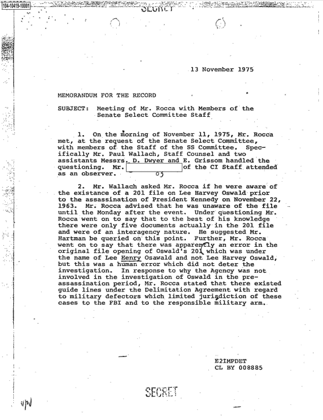 handle is hein.jfk/jfkarch19600 and id is 1 raw text is: 








                                  13 November 1975



MEMORANDUM FOR THE RECORD

SUBJECT:  Meeting of Mr. Rocca with Members of the
          Senate Select Committee Staff


     1.  On the Morning of November 11, 1975, Mr. Rocca
met, at the request of the Senate Select Committee,
with members of the Staff of the SS Committee.  Spec-
ifically Mr. Paul Wallach, Staff Counsel and two
assistants Messrs. D. Dwyer and E. Grissom handled the
questioning.  Mr.               of the CI Staff.attended
as an observer.- U

     2.  Mr. Wallach asked Mr. Rocca if he were aware of
the existance of a 201 file on Lee Harvey Oswald prior
to the assassination of President Kennedy on November 22,
1963.  Mr. Rocca advised that he was unaware of the file
until the Monday after the event.  Under questioning Mr.
Rocca went on to say that to the best of his knowledge
there were only five documents actually in the 201 file
and were of an interagency nature.  He suggested Mr.
Hartman be queried on this point.  Further, Mr. Rocca
went on to say that there was appareryny an error in the
original file opening of Oswald's 20k which was under
the name of Lee Henry Osawald and not Lee Harvey Oswald,
but this was a human error which did not deter the
investigation.  In response to why the Agency was not
involved in the investigation of Oswald in the pre-
assassination period, Mr. Rocca stated that there existed
guide lines under the Delimitation Agreement with regard
to military defectors which limited juri diction of these
cases to the FBI and to the responsible military arm..







                                        E2IMPDET
                                        CL BY 008885




                      SCRET~1


