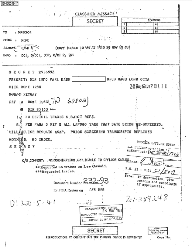 handle is hein.jfk/jfkarch19674 and id is 1 raw text is: S1O4.iO422~1O417


d -


(  A


CLASSIFIED MESSAGE


HE


ROWiNG        1


TO     DIRECTOR                                        31            16



      Acnom C'm(COPY ISSUED To WX                 A1 29 NOV 63W

ONFO    DCI, D/OCI, COP, C/C8 2, XfRO'


S EC   R  ET  291655Z

PRIORITY  DIR INFO PARI MADR                ]BRIJS HAGLI LOND OTTA

CITE  ROME 1258                                                       )1f

EA -   XEYYAY

REF  -;A ROME 12331.) Is~

     ZB  DIR 85133  *'

     Le NO DEIJIGIL TRACES SUBJECT REF~o
   20   PER PARA 3 REF B ALL LAPOGO  TAKE THAT DATE BEft  JE-=CREED.

UX7qDVXSE RESULTS ASAPo       PRIOR SCR EENRHO YRANSRIPTS REF UTS

NON919      NO XI4DE2XO                                     flt32IZ

S  E__ 97t -
                       _ ___ ___ -  d::


SA2


C/S ,CE!Tf  DISSEWATION AMCBETOGFOR An ed:                7 ,
      **Reqportdd no trAces an Lee Oswald.       0   lUj
      ***Requested traces.                      oe    ~dsrcinct


              Document Number                        rassanCodr.

              for FOIA Review ort APR 1976                         *
                                                                  , ('-J


           21MAY 1976
CONDUCTED ON4
E =IMDET CL BY   C


SECRET


REPRODUtONBOTE4r[ THE ISSUING  OFFCE IS PROHWATED        Cp


@~


I


L4       I
    Copy No.


