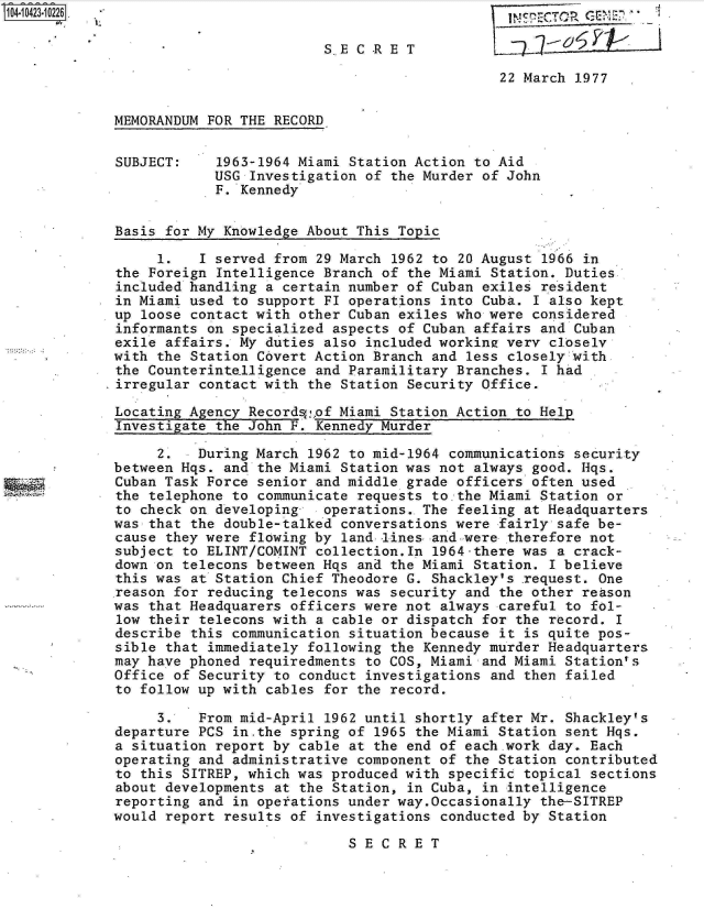 handle is hein.jfk/jfkarch19690 and id is 1 raw text is: 

                         S.E C Rp E T             76       P     I

                                              22 March 1977


MEMORANDUM FOR THE RECORD


SUBJECT:    1963-1964 Miami Station Action to Aid
            USG Investigation of the Murder of John
            F. Kennedy


Basis for My Knowledge About This Topic

     1.   I served from 29 March 1962 to 20 August 1966 in
the Foreign Intelligence Branch of the Miami Station. Duties
included handling a certain number of Cuban exiles resident
in Miami used to support FI operations into Cuba. I also kept
up loose contact with other Cuban exiles who were considered
informants on specialized aspects of Cuban affairs and Cuban
exile affairs. My duties also included workine very closely
with the Station Covert Action Branch and less closely with
the Counterintelligence and Paramilitary Branches. I had
irregular contact with the Station Security Office.

Locating Agency Recordsof  Miami Station Action to Help
Investigate the John F. Kennedy Murder

     2.   During March 1962 to mid-1964 communications security
between Hqs. and the Miami Station was not always good. Hqs.
Cuban Task Force senior and middle grade officers often used
the telephone to communicate requests to.the Miami Station or
to check on developing-  operations.. The feeling at Headquarters
was that the double-talked conversations were fairly safe be-
cause they were flowing by land -lines- and-were therefore not
subject to ELINT/COMINT collection.In 1964-there was a crack-
down on telecons between Hqs and the Miami Station. I believe
this was at Station Chief Theodore G. Shackley's .request. One
reason for reducing telecons was security and the other reason
was that Headquarers officers were not always careful to fol-
low their telecons with a cable or dispatch for the record. I
describe this communication situation because it is quite pos-
sible that immediately following the Kennedy murder Headquarters
may have phoned requiredments to COS, Miami and Miami Station's
Office of Security to conduct investigations and then failed
to follow up with cables for the record.

     3.   From mid-April 1962 until shortly after Mr. Shackley's
departure PCS in.the spring of 1965 the Miami Station sent Hqs.
a situation report by cable at the end of each.work day. Each
operating and administrative component of the Station contributed
to this SITREP, which was produced with specific topical sections
about developments at the Station, in Cuba, in intelligence
reporting and in operations under way.Occasionally the-SITREP
would report results of investigations conducted by Station

                            SECRET


