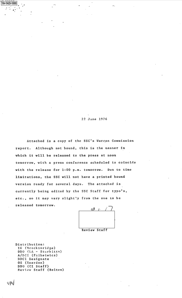 handle is hein.jfk/jfkarch19741 and id is 1 raw text is: S1O4.iO429~1OOOO

      U.


22 June 1976


     Attached  is a copy of the SSC's Warr.en Commission

report.  Although  not bound, this is the manner in

which it will  be released to the press at noon

tomorrow, with  a press conference scheduled to coincide

with the release  for 1:00 p.m. tomorrow.  Due to time

limitations,  the SSC will not have a printed bound

version ready  for several days.  The attached is

currently being  edited by the SSC Staff for typo's,

etc., so  it may vary slight'.y from the one to be

released  tomorrow.






                               Review Staff


Distribution:
IC   (Breckinridge)
DDO   (LA - Sturbitts)
A/DCI   (Falkeiwicz)
DDCI  Designate
OS   (Reardon)
DDO   (CI Staff)
Review   Staff (Bolten)


