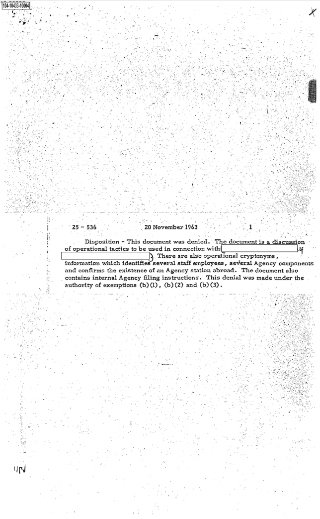 handle is hein.jfk/jfkarch19778 and id is 1 raw text is: S104-10433-10004
  .. . .    .'


/


25 - 536


20 November  1963


.1


      Disposition - This document was denied. The  document is a discussion
of operational tactics to be used in connection with (--
                             There are also operational cryptonyms,
information which identifies several staff employees, se-eral Agency components
and confirms the existence of an Agency station abroad-. The document also
contains internal Agency filing instructions. This denial was made under the
authority of exemptions (b) (1) . (b) (2) and (b) (3).


(r4


lc:


