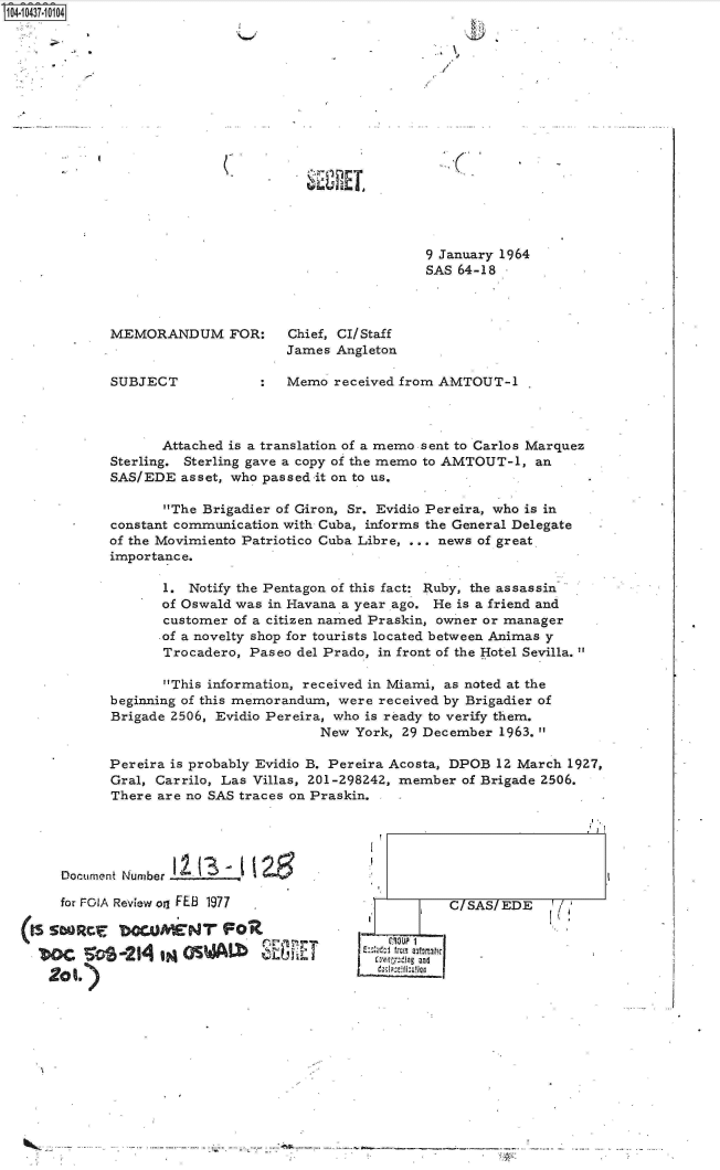 handle is hein.jfk/jfkarch19821 and id is 1 raw text is: S1O4~iO437~1O1O4


9 January 1964
SAS 64-18 -


MEMORANDUM FOR:


SUBJECT


Chief, CI/Staff
James Angleton


:  Memo  received from AMTOUT-1


       Attached is a translation of a memo sent to Carlos Marquez
Sterling. Sterling gave a copy of the memo to AMTOUT-1, an
SAS/EDE  asset, who passed it on to us.

       The Brigadier of Giron, Sr. Evidio Pereira, who is in
constant communication with Cuba, informs the General Delegate
of the Movimiento Patriotico Cuba Libre, ... news of great
importance.

       1. Notify the Pentagon of this fact: Ruby, the assassin
       of Oswald was in Havana a year ago. He is a friend and
       customer of a citizen named Praskin, owner or manager
       .of a novelty shop for tourists located between Animas y
       Trocadero, Paseo del Prado, in front of the Hotel Sevilla.

       This information, received in Miami, as noted at the
beginning of this memorandum, were received by Brigadier of
Brigade 2506, Evidio Pereira, who is ready to verify them.
                           New  York, 29 December 1963.

Pereira is probably Evidio B. Pereira Acosta, DPOB 12 March 1927,
Gral, Carrilo, Las Villas, 201-298242, member of Brigade 2506.
There are no SAS traces on Praskin.


Document Number I_1_26.____1 I


  for FO1A Review oil FES 1977




201.)


        I CISASIEDE

  C~UP 1
twr.eIng and


-         ----~--.--------------.---.-.........


Qvi-


. I


-1 1.
LL


A
to U 2.1 E



