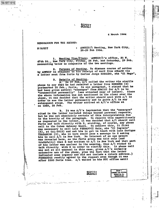 handle is hein.jfk/jfkarch20005 and id is 1 raw text is:                                                                                              4
10410517-10116.










                                                                      4 March 14[


                        MEMORANDUM FOR THE RECORD:

                        StBJECT                  :  AMWHIP/1 Meeting, New York City,
                                                    28-29 Feb 1964.


                                  1.  Meeting Time/Place: 'AMIJP/1's  office, 31 W.
                        47th St., New Yor  City, Friday, 28 Feb. and Saturday, 29 Feb.
                        Accounting below to composite of the two meetings.

                                  2.  Purpose of Meetinv. To discuss course of action
                        by AMfIflP in response to his receipt of word from AMLASH via
                        a letter sent from Paris by Carlos Jorge ROBRLO,  aka OEl Mago,
                                  S.  Details of Meeting.
                                      a.  On 27 Feb, A/1 called the writer via sterile
                        phone to say that he had received a letter from ROBRENO (R)
                        postmarked 25 Feb., Paris,  In one paragraph, R stated that he
                        had been given several encargos from AMAISH for A/I to be
                        transmitted personally  (see attached copy of letter).  Since
                        the above information was not mentioned in the clear over the
                        phone, it was decided that the writer should meet with All in
                        order to see the letter personally and to guide A/l in any
                        subsequent steps.  The writer arrived at A/l's office at
                        ca 1240, 28 Feb.
                                      b.  It was A/l's impression that the  encargos
                        cited in the letter included things beyond personal requests,
                        but he was not absolutely certain of this  interpretation due
                        to the brevity of the paragraph.  To  resolve this expeditiously
                        as requested in the  letter, it was decided that A/1 should call
                        Paris and  talk directly with R, avoiding, of course, any phone
                        call to the Cuban  Babassy there. To achieve  this, it first
                        was necessary to call Luis FERNADEZ  Ruiz, aka  El Inglats
                        (5), at GAL-9913) and ask him  to get in touch with Luis Enrique
                        TRASANCOS  (9) who  in turn could pass a message to R asking
                        him to call A/l  in New York. No  interest of an ops nature
                        was revealed here,  as the Parts group was told only (and
                        truthfully)  that R had written to A/1 in New York and that part
                        of his  letter was unclear in its meaning, thus A/l wished to
                        talk directly   with R in order to clarify this.  (A phone call
                        was  not at all unusual in this case, given A/I's normally
                        extensive  use of the phone, plus the fact that the letter
                        indicated  some urgency and did not Include a return address.)
                        FERMANDEZ  readily agreed to the request even thotgh it was
                        after  2200 Paris time.  A/I waited in his NYC office until




                        V  ~~~                          SEIR              ___



                                                                                           A.


I - -


