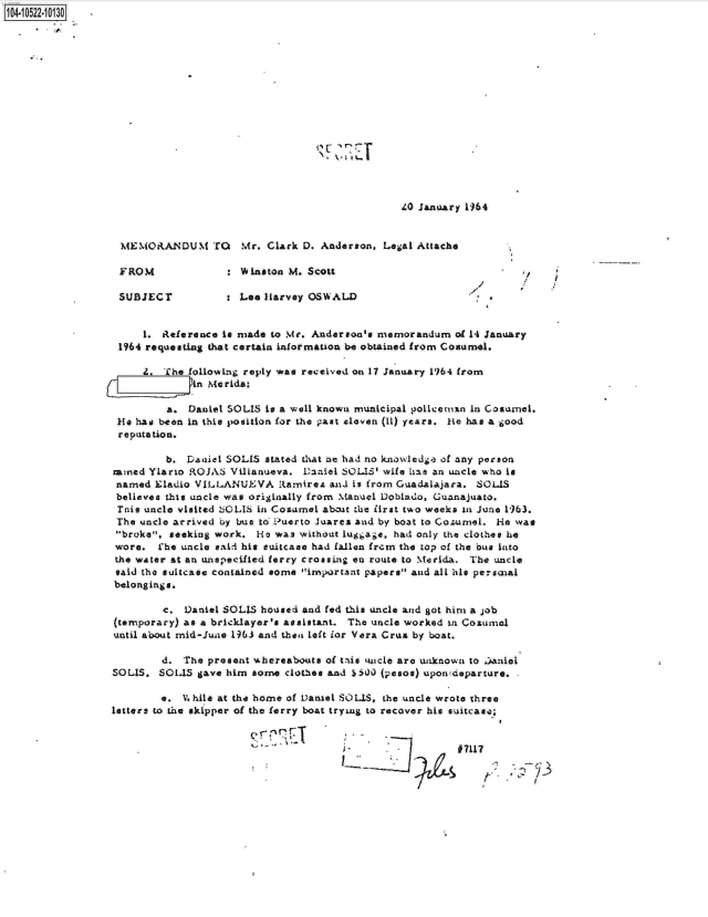 handle is hein.jfk/jfkarch20078 and id is 1 raw text is: 104-10522-10130O












                                                       ~2~T



                                                                  LO January 1964


                   MEMORANDUM TO       Mr. Clark D. Anderson,  Legal Attache

                   FROM                Winston M. Scott

                   SUBJECT           : Lee Harvey OSWALD                      -


                       1. Reference to made to Mr. Anderson's memorandum   of 1- January
                   1964 requesting that certain informauon be obtained from Conumol.

                       Z. The followng reply was received on 17 January 1964 from
                                 Merida:

                           a. Daniel SOLIS is a wall known municipal policeman In Cosumel.
                  He  has been in this position for the past cloven (11) yeara. He has a good
                  reputation.

                           b. Daniel SOLIS stated that ae had no knowlcdge of any person
                  mined Ylario ROJA  Villanueva. Daniel SOLIS' wife hao an uncle who is
                  named  Eladio VILLANUJEVA  RamireA  aad is from Guadalajara. SOLIS
                  believes this uncle was originally from Manucl Dobiado, Guanajuato.
                  Inis uncle visited -iOLIS in Coamel aboit the first two weeks in June 1963.
                  The uncle arrived by bus to -Puerto Juares and by boat to Cozumel. He% was
                  broke, seeking work.  Ho was without luggaie, had only the clothes he
                  wore.  Lhe uncle said his suitcase had fallen from the top of the bus into
                  the water at an unspecified ferry crossing en route to Merida. The uncle
                  said the suitcase contained some important papers and all his persaial
                  belongings.

                          c.  Daniel SOLIS housed and fed this uncle and got him a job
                  (temporary) as a bricklayer's assistant. The uncle worked to Cozumel
                  until about mid-June 1963 and then left for Vera Crus by boat.

                          d. The present whereabouts of tais 'ucle are wiknown to ]aniol
                  SOLIS. SOLIS  gave him some clothee and siO (pesos) uponideparture.

                          e. V. hile at the home of Daniel SOLIS, the uncle wrote three
                  letters to the skipper of the ferry boat tryiag to recover his suitcase;


                                                                           #7117


