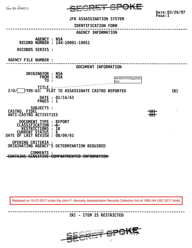 handle is hein.jfk/jfkarch20347 and id is 1 raw text is: 
D o c I D : 6 5 9 8 2 1 3                                              D A T E : 0 3 / 2 6 / 9 7
                                                                      DATE: 03/26/97
                                                                      PAGE:1
                              JFK ASSASSINATION  SYSTEM
                                IDENTIFICATION  FORM
                                AGENCY  INFORMATION
              AGENCY : NSA
      RECORD  NUMBER : 144-10001-10051
      RECORDS SERIES :

 AGENCY  FILE NUMBER :
                                 DOCUMENT INFORMATION
          ORIGINATOR : NSA
                FROM : NSA                         4USC2107(5)(
                  TO :                             b(ili)
               TITLE -------
 2/0/[0TOS-:63: PLOT TO ASSASSINATE CASTRO REPORTED                           [R]
                DATE : 01/16/63
                PAGES : 1
            SUBJECTS :
 CASTRO   FIDEL                                                   -R-
 ANTI-CASTRO  ACTIVITIES                                          HNMP
      DOCUMENT  TYPE : REPORT
      CLASSIFICATION :-8-
      RESTRICTIONS   : IB
      CURRENT STATUS : X
DATE OF LAST  REVIEW : 08/09/93
   OPENING  CRITERIA
 ORIGINATING  AGENCY'S DETERMINATION  REQUIRED
            COMMENTS :









   Released on 10-27-2017 under the John F. Kennedy Assassination Records Collection Act of 1992 (44 USC 2017 Note)


                              [R] - ITEM IS RESTRICTED



