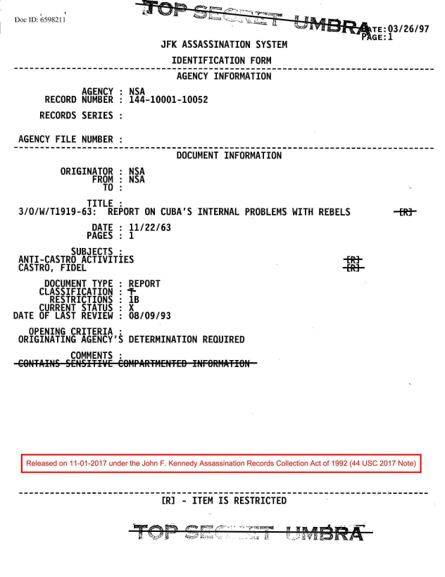 handle is hein.jfk/jfkarch20348 and id is 1 raw text is: 
Doc ID: 6598211
                                                                        TE:03/26/97
                                                                        GE:1
                              JFK ASSASSINATION  SYSTEM
                                IDENTIFICATION  FORM
                                AGENCY  INFORMATION
              AGENCY : NSA
      RECORD  NUMBER : 144-10001-10052
      RECORDS SERIES :

 AGENCY FILE  NUMBER :
                                 DOCUMENT INFORMATION
         ORIGINATOR  : NSA
                FROM : NSA
                  TO :
               TITLE :
 3/O/W/T1919-63:   REPORT ON  CUBA'S INTERNAL  PROBLEMS WITH REBELS       -Rj
                DATE : 11/22/63
                PAGES : 1
            SUBJECTS :
 ANTI-CASTRO  ACTIVITIES                                          -BR
 CASTRO, FIDEL                                                      -
      DOCUMENT  TYPE : REPORT
      CLASSIFICATION : 7-
      RESTRICTIONS   : 1B
      CURRENT STATUS : X
DATE OF LAST  REVIEW : 08/09/93
   OPENING  CRITERIA :
 ORIGINATING  AGENCY'S DETERMINATION  REQUIRED
            COMMENTS :









   Released on 11-01-2017 under the John F. Kennedy Assassination Records Collection Act of 1992 (44 USC 2017 Note)


                              [RI - ITEM IS RESTRICTED


