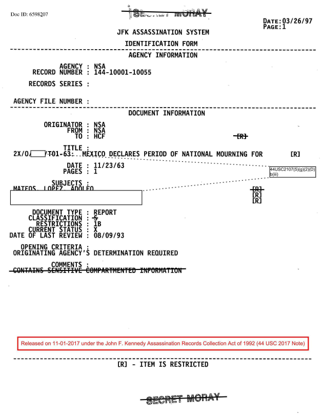 handle is hein.jfk/jfkarch20350 and id is 1 raw text is: 
Doc ID: 6598207                            6   Iao
                                                                      DATE:03/26/97
                                                                      PAGE:1
                             JFK  ASSASSINATION  SYSTEM
                                IDENTIFICATION FORM
                                AGENCY  INFORMATION
             AGENCY  : NSA
      RECORD  NUMBER : 144-10001-10055
      RECORDS SERIES :

 AGENCY FILE  NUMBER :
                                 DOCUMENT INFORMATION
         ORIGINATOR  : NSA
                FROM : NSA
                  TO : HCF                                   -ER+
               TITLE :
 2X/0F71Y-T01-63:..-MEXICO DECLARES  PERIOD OF NATIONAL  MOURNING  FOR  [R]
                DATE : 11/23/63                                   - - - - - -
                PAGES : 1                                                 SC207()()(2(D
           SUBJECTS  :                              - --
 MATrAc  I AD7   Anni                     -


ER]
[R]


      DOCUMENT  TYPE : REPORT
      CLASSIFICATION : -&
      RESTRICTIONS   : lB
      CURRENT STATUS : X
DATE OF LAST  REVIEW : 08/09/93
   OPENING  CRITERIA :
 ORIGINATING  AGENCY'S DETERMINATION  REQUIRED
            COMMENTS :









   Released on 11-01-2017 under the John F. Kennedy Assassination Records Collection Act of 1992 (44 USC 2017 Note)

                              [R1 - ITEM IS RESTRICTED


