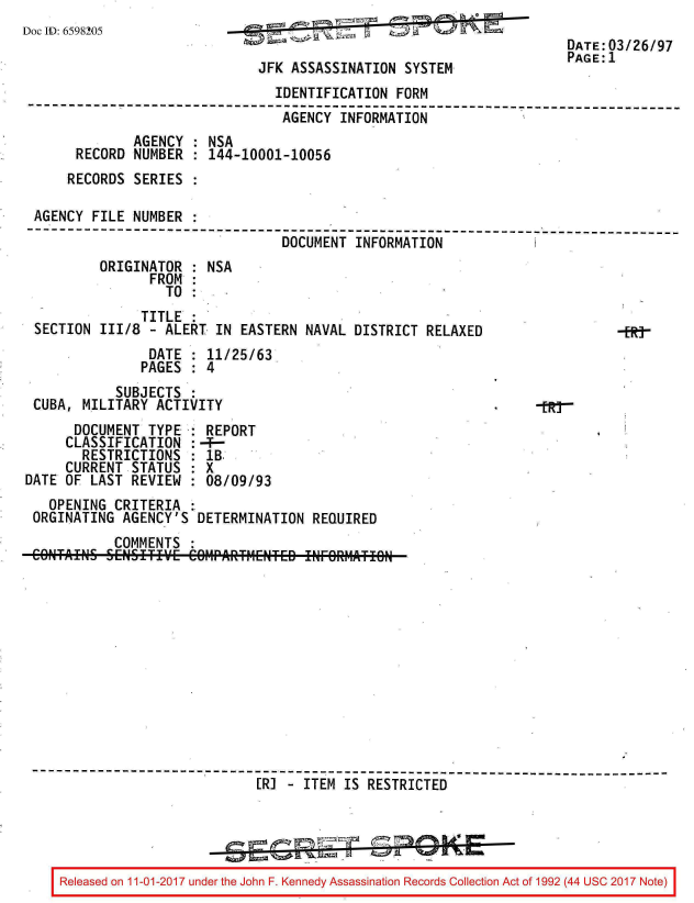 handle is hein.jfk/jfkarch20351 and id is 1 raw text is: 
Doc ID: 6598205


JFK ASSASSINATION  SYSTEM


                                IDENTIFICATION  FORM
------------------------------------------------------ -------------------
                                 AGENCY  INFORMATION
              AGENCY  : NSA
       RECORD NUMBER  : 144-10001-10056
     RECORDS  SERIES  :

 AGENCY  FILE NUMBER
 --------------------------------------------------------------------------
                                 DOCUMENT  INFORMATION
          ORIGINATOR  : NSA
                FROM  :
                  TO  :
               TITLE  :
 SECTION  111/8 - ALERT  IN EASTERN NAVAL DISTRICT  RELAXED                  Nt
                DATE  : 11/25/63
                PAGES : 4
            SUBJECTS
 CUBA, MILITARY  ACTIVITY                                         -tR-
      DOCUMENT  TYPE   REPORT
      CLASSIFICATION : --
      RESTRICTIONS   : IB
      CURRENT STATUS : X
DATE OF LAST  REVIEW : 08/09/93
   OPENING  CRITERIA :
 ORGINATING  AGENCY'S DETERMINATION  REQUIRED
            COMMENTS












 ------------------------------------------------------------------------
                              [R] - ITEM IS RESTRICTED




    Released on 11-01-2017 under the John F. Kennedy Assassination Records Collection Act of 1992 (44 USC 2017 Note)


DATE:03/26/97
PAGE:1


