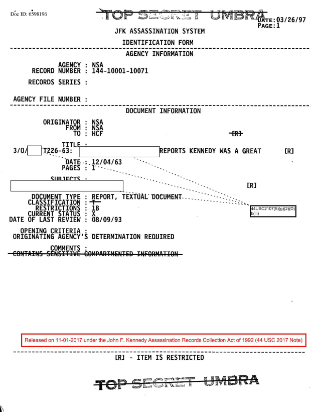 handle is hein.jfk/jfkarch20358 and id is 1 raw text is: 
Doc ID: 6598196


~'T O  ~           1~.~2~'z Li


JFK ASSASSINATION SYSTEM


                             IDENTIFICATION FORM
                             AGENCY  INFORMATION
            AGENCY : NSA
     RECORD NUMBER : 144-10001-10071
     RECORDS SERIES :

AGENCY FILE NUMBER :
                              DOCUMENT INFORMATION


ORIGINATOR
      FROM
        TO


NSA
NSA
HCF


             TITL
3/0/[__ T226-63:
              DATE--:.12/04/63
              PAGES : 1 ---


           CIIR1ECT*

      DOCUMENT TYPE
      CLASSIFICATION
      RESTRICTIONS
      CURRENT STATUS
DATE OF LAST REVIEW


EPORTS KENNEDY WAS A GREAT


Ffl 1


[R]


            I- -                         E.L~
REPORT, TEXTUAL DOCUMENT-.... --     - -
1B                                        44USC2107(5)(g)(2
X  0b(iii)
08/09/93


  OPENING CRITERIA :
ORIGINATING AGENCY'S DETERMINATION REQUIRED
          COMMENTS :
CONTAINS SENSITIY~E COIMrAITMENTED !NFORMATIgN


Released on 11-01-2017 under the John F. Kennedy Assassination Records Collection Act of 1992 (44 USC 2017 Note)

                        [R] - ITEM IS RESTRICTED


                                   I I&              no


   E:03/26/97
PAGE:1


-ERf-


