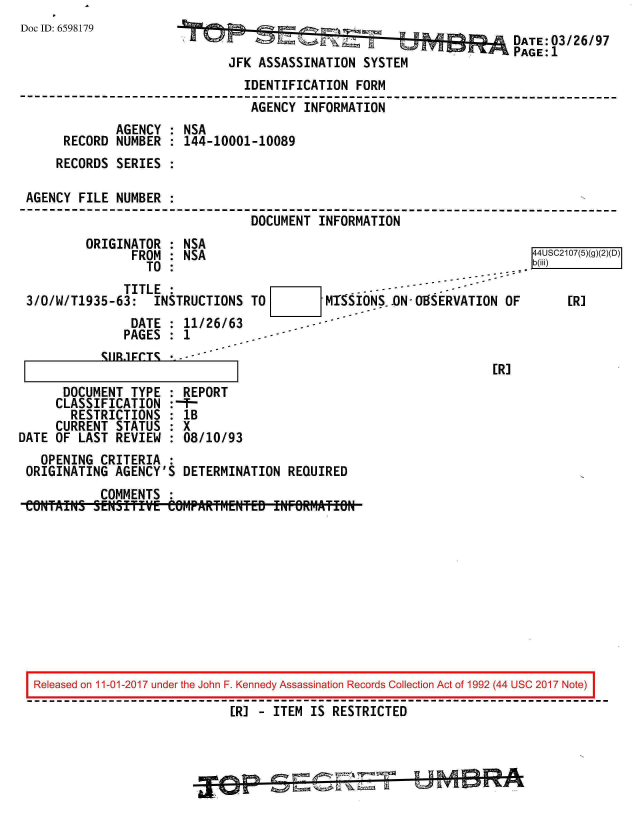 handle is hein.jfk/jfkarch20363 and id is 1 raw text is: 
Doc ID: 6598179


                                        DATE: 03/26/97
                                        PAGE:1
JFK ASSASSINATION  SYSTEM


                               IDENTIFICATION  FORM
                               AGENCY  INFORMATION
             AGENCY : NSA
     RECORD  NUMBER : 144-10001-10089
     RECORDS SERIES :

AGENCY  FILE NUMBER :
                                DOCUMENT INFORMATION


RTITNATOR


: NSA


               FROM : NSA                                               44USC2107(5)(g)(2)(D)
                 TO :                                                 ..b(iii)
              TITLE:                               ---
3/0/W/T1935-63:   INSTRUCTIONS  TO        MISIONS.D..0N-O8SERVATION OF   [R]
               DATE : 11/26/63
               PAGES : 1


~IIR.1FCT~ * - - - -


[R]


      DOCUMENT  TYPE
      CLASSIFICATION
      RESTRICTIONS
      CURRENT STATUS
DATE OF LAST  REVIEW


REPORT
1B
8X
:08/10/93


  OPENING  CRITERIA :
ORIGINATING  AGENCY'S DETERMINATION  REQUIRED
           COMMENTS :
CONTAIN  SENSIfT    COMPARTMENTED  INORMATIN


Released on 11-01-2017 under the John F. Kennedy Assassination Records Collection Act of 1992 (44 USC 2017 Note)

                            [R] - ITEM IS RESTRICTED


