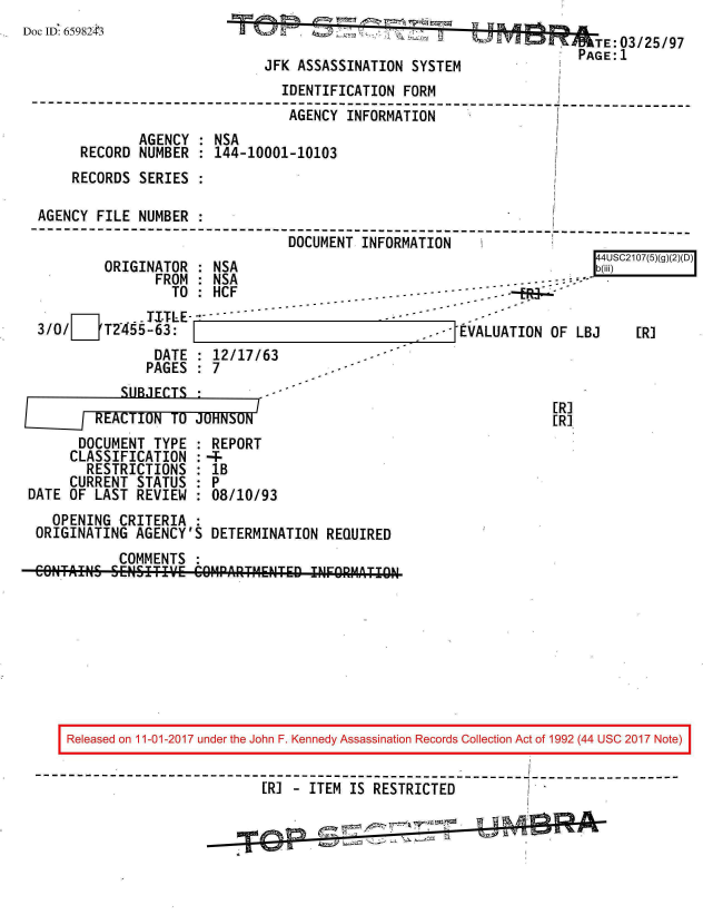 handle is hein.jfk/jfkarch20369 and id is 1 raw text is: 
DoclD 65982 3                                                             TE:03/25/97
                                                                        PAGE:1
                               JFK  ASSASSINATION SYSTEM
                                  IDENTIFICATION FORM
 --------------------------------------------------------     ---------------
                                  AGENCY  INFORMATION
               AGENCY  : NSA
       RECORD  NUMBER  : 144-10001-10103
       RECORDS SERIES  :

  AGENCY  FILE NUMBER  :
  ----------------------------------------------------------------------
                                  DOCUMENT  INFORMATION


ORIGINATOR  : NSA
       FROM : NSA
         TO :HCF


S4USC2107(5)(g)(2)(D)
b(jiii)


    .. TITLE
T2455-63:


    DATE  : 12/17/63
    PAGES : 7
SUBJECTS


       DOCUMENT TYPE
     CLASSIFICATION
        RESTRICTIONS
     CURRENT  STATUS
DATE OF  LAST REVIEW


REPORT
1B
8P
:08/10/93


EVALUATION  OF LBJ


[R]
[R]


  OPENING  CRITERIA  :
ORIGINATING  AGENCY'S  DETERMINATION  REQUIRED
           COMMENTS  :
CONTAINS  SENSITIVWE COM4PARTMENTED INFOURMATION-b


3/0/ D


[R]


Released on 11-01-2017 under the John F. Kennedy Assassination Records Collection Act of 1992 (44 USC 2017 Note)


                         [R] - ITEM  IS RESTRICTED


