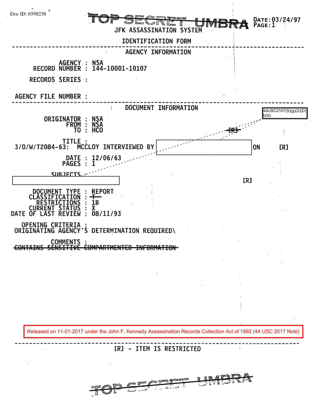 handle is hein.jfk/jfkarch20370 and id is 1 raw text is: 
Doc ID: 6598238


                                        DATE:03/24/97
                                        PAGE:1
JFK ASSASSINATION  SYSTEM


                               IDENTIFICATION  FORM
                               AGENCY  INFORMATION
             AGENCY : NSA
     RECORD  NUMBER : 144-10001-10107
     RECORDS SERIES .

AGENCY FILE  NUMBER :
                            i   DOCUMENT INFORMATION                    A     r


          ORIGINATOR : NSA
                FROM : NSA
                  TO : HCO
               TITLE :
 3/0/W/T2084-63:   MCCLOY  INTERVIEWED BY   . --
                DATE   12/06/63
                PAGES: 1
            S1R.1FCTS.--

      DOCUMENT  TYPE   REPORT
      CLASSIFICATION
      RESTRICTIONS     lB
      CURRENT STATUS   X
DATE OF LAST  REVIEW : 08/11/93
   OPENING  CRITERIA :
 ORIGINATING  AGENCY'S DETERMINATION  REQUIRED\
            COMMENTS
 CONTAINS SENSITIVE  COMPARTIIE1TED IMORATION


-t di


ON


ER]


[R]


Released on 11-01-2017 under the John F. Kennedy Assassination Records Collection Act of 1992 (44 USC 2017 Note)

                         ERI - ITEM IS  RESTRICTED


