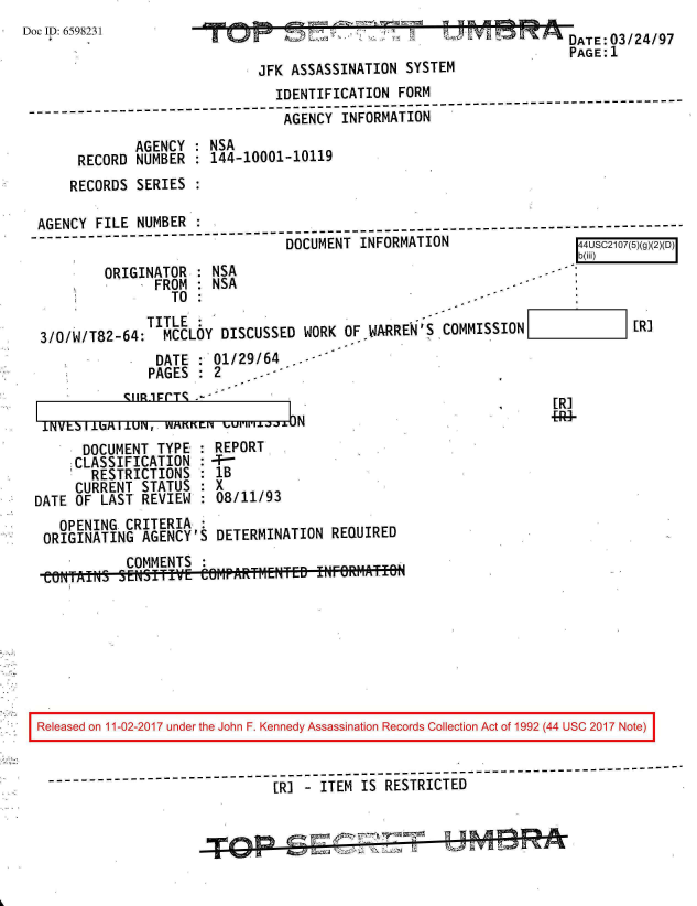handle is hein.jfk/jfkarch20376 and id is 1 raw text is: 
Doc ID: 6598231


ATE:03/24/97
PAGE:1


                            JFK ASSASSINATION  SYSTEM
                              IDENTIFICATION  FORM
                              AGENCY   INFORMATION
            AGENCY  : NSA
     RECORD  NUMBER : 144-10001-10119
     RECORDS SERIES :

AGENCY FILE  NUMBER                                                               -
                                DOCUMENT INFORMATION                 44USC2107(5)(g)(2)(D)


        ORIGINATOR  : NSA
               FROM : NSA
                 TO :
              TITLE:
3/0/W/T82-64:   MCCLOY DISCUSSED  WORK OF WARREN'S COMMISSION
               DATE : 01/29/64    --
               PAGES :2     .*


PAGES   : 2~


b(iRi)



       ER*3


[R]


INVtbli1bAllUN,  WAKKEN1    N~'lla
      DOCUMENT  TYPE : REPORT
      CLASSIFICATION : 4-
      RESTRICTIONS   : 1B
      CURRENT STATUS : X
DATE OF LAST  REVIEW : 08/11/93
   OPENING  CRITERIA :
 ORIGINATING  AGENCY'S DETERMINATION  REQUIRED
            COMMENTS
 eOMTAINS  SENSITIVE  CO6MAR;tF1ENTED P~~i- T


Released on 11-02-2017 under the John F. Kennedy Assassination Records Collection Act of 1992 (44 USC 2017 Note)


-------------------      ----------------------------------------------------------
                              [R] -ITEM  IS RESTRICTED


-


l


