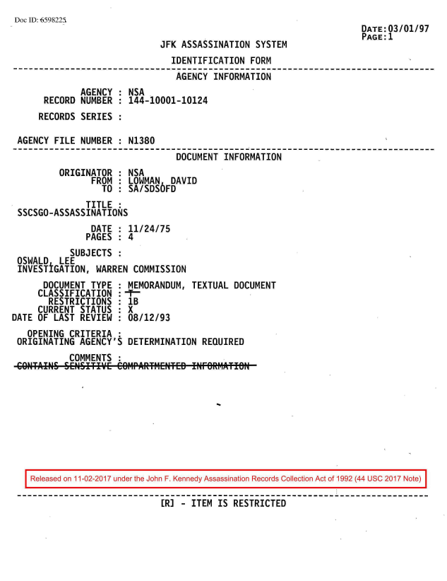 handle is hein.jfk/jfkarch20378 and id is 1 raw text is: 
Doc ID: 6598225
                                                                      DATE:03/01/97
                                                                      PAGE: 1
                              JFK ASSASSINATION  SYSTEM
                                IDENTIFICATION  FORM
                                AGENCY  INFORMATION
              AGENCY : NSA
      RECORD  NUMBER : 144-10001-10124
      RECORDS SERIES :

 AGENCY FILE  NUMBER : N1380
                                 DOCUMENT  INFORMATION
         ORIGINATOR  : NSA
                FROM : LOWMAN   DAVID
                  TO : SA/SDS6FD
               TITLE :
 SSCSGO-ASSASSINATIONS
                DATE : 11/24/75
                PAGES : 4
            SUBJECTS :
 OSWALD  LEE
 INVESTiGATION,  WARREN COMMISSION
      DOCUMENT  TYPE : MEMORANDUM,  TEXTUAL DOCUMENT
      CLASSIFICATION : --
      RESTRICTIONS   : lB
      CURRENT STATUS : X
DATE OF LAST  REVIEW : 08/12/93
   OPENING  CRITERIA :
 ORIGINATING  AGENCY'S DETERMINATION  REQUIRED
           COMMENTS  :


Released on 11-02-2017 under the John F. Kennedy Assassination Records Collection Act of 1992 (44 USC 2017 Note)

                          [R] - ITEM  IS RESTRICTED


