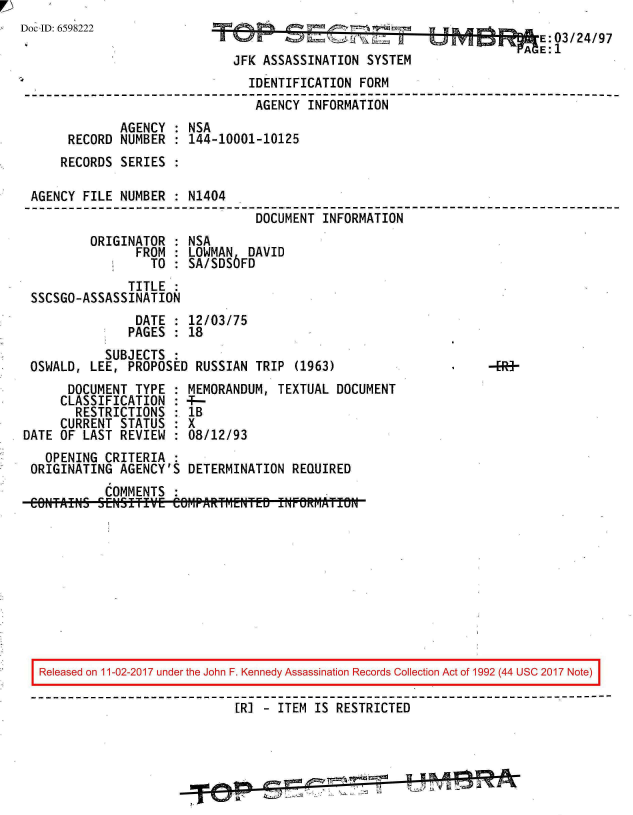 handle is hein.jfk/jfkarch20379 and id is 1 raw text is: 
oc ID: 659822203 24/97

                          JFK ASSASSINATION SYSTEM
                            IDENTIFICATION FORM
                            AGENCY  INFORMATION
            AGENCY : NSA
      RECORD NUMBER : 144-10001-10125
      RECORDS SERIES :

 AGENCY FILE NUMBER : N1404
                             DOCUMENT INFORMATION
        ORIGINATOR : NSA
              FROM : LOWMAN DAVID
                TO : SA/SDS6FD
             TITLE :
 SSCSGO-ASSASSINATION
              DATE : 12/03/75
              PAGES : 18
          SUBJECTS
 OSWALD, LEE, PROPOSED RUSSIAN TRIP (1963)
      DOCUMENT TYPE : MEMORANDUM, TEXTUAL DOCUMENT
      CLASSIFICATION : 4-
      RESTRICTIONS : lB
      CURRENT STATUS : X
DATE OF LAST REVIEW : 08/12/93
   OPENING CRITERIA :
 ORIGINATING AGENCY'S DETERMINATION REQUIRED
          COMMENTS :
 CONTFAINS SENSITIVE Ce6MPAlR~rf1ENTED fWF@RMATI5N










 Released on 11-02-2017 under the John F. Kennedy Assassination Records Collection Act of 1992 (44 USC 2017 Note)
 ------------------------------------------------------------------------------
                           [RI  ITEM IS RESTRICTED


