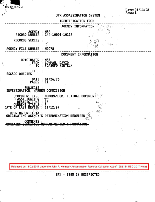 handle is hein.jfk/jfkarch20380 and id is 1 raw text is: 
Doc 113: 659821.
                                                                     DATE:01/13/98
                                                                     PAGE: 1
                             JFK  ASSASSINATION SYSTEM
                                IDENTIFICATION FORM
                                AGENCY  INFORMATION
              AGENCY : NSA
      RECORD  NUMBER : 144-10001-10127
      RECORDS SERIES :

 AGENCY FILE  NUMBER : N0078
                                 DOCUMENT INFORMATION
         ORIGINATOR  : NSA
                FROM : LOWMAN   DAVID
                  TO : PDASOF6  (INTEL)
               TITLE
 SSCSGO QUERIES
                DATE : 01/26/76
                PAGES : 11
           SUBJECTS
 INVESTIGATION,  WARREN COMMISSION
      DOCUMENT  TYPE : MEMORANDUM,  TEXTUAL DOCUMENT
      CLASSIFICATION :-
      RESTRICTIONS   : lB
      CURRENT STATUS : P
DATE OF LAST  REVIEW : 11/12/97
   OPENING CRITERIA
 ORIGINATING AGENCY'S  DETERMINATION  REQUIRED
           COMMENTS
 CONTAINS SENSETIE'E C1PART14ENTED  INFORATO


Released on 11-02-2017 under the John F. Kennedy Assassination Records Collection Act of 1992 (44 USC 2017 Note)
                          [R] - ITEM IS RESTRICTED


