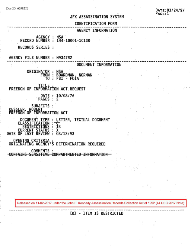 handle is hein.jfk/jfkarch20381 and id is 1 raw text is: 
Doc ID 6598216                                                        DATE:03/24/97
                                                                      PAGE:1
                              JFK ASSASSINATION  SYSTEM
                                IDENTIFICATION  FORM
--------------------------------------------------------------------------
                                 AGENCY  INFORMATION
              AGENCY  : NSA
       RECORD NUMBER  : 144-10001-10130
       RECORDS SERIES :

 AGENCY  FILE NUMBER  : N9347R2
                                 DOCUMENT  INFORMATION
          ORIGINATOR  : NSA
                FROM  : BOARDMAN  NORMAN
                  TO  : FBI - FOtA
               TITLE
 FREEDOM  OF INFORMATION  ACT REQUEST
                DATE  : 10/08/76
                PAGES : 2
            SUBJECTS
 KESSLER,  ROBERT
 FREEDOM  OF INFORMATION  ACT
       DOCUMENT TYPE  : LETTER, TEXTUAL DOCUMENT
     CLASSIFICATION   :-&-
        RESTRICTIONS  : 1B
     CURRENT  STATUS  : X
DATE OF  LAST REVIEW  : 08/12/93
   OPENING  CRITERIA  :
 ORIGINATING  AGENCY'S  DETERMINATION REQUIRED
            COMMENTS










     Released on 11-02-2017 under the John F. Kennedy Assassination Records Collection Act of 1992 (44 USC 2017 Note)

                              [R] - ITEM IS RESTRICTED


