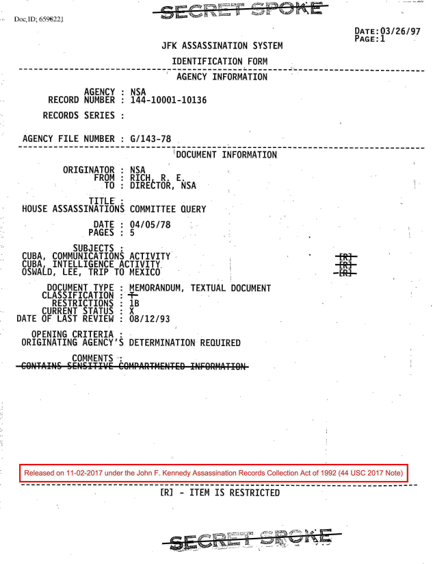 handle is hein.jfk/jfkarch20382 and id is 1 raw text is: 
DocID; 659;221
                                                                      DATE:03/26/97
                                                                      PAGE:1
                              JFK ASSASSINATION  SYSTEM
                                IDENTIFICATION  FORM
 --------------------------------------- ;--------- --------------------------
                                 AGENCY  INFORMATION
              AGENCY  : NSA
       RECORD NUMBER  : 144-10001-10136
       RECORDS SERIES :

  AGENCY FILE NUMBER  : G/143-78
  --------------------------------------------------------------------------
                                 'DOCUMENT INFORMATION
          ORIGINATOR  : NSA
                FROM  : RICH  R  E.
                   TO : DIRETOR,  NSA
               TITLE':
  HOUSE ASSASSINATIONS  COMMITTEE QUERY
                DATE  : 04/05/78
                PAGES : 5
            SUBJECTS
  CUBA, COMMUNICATIONS  ACTIVITY                                   ER!
  CUBA  INTELLIGENCE  ACTIVITY
  OSWALD, LEE, TRIP  TO MEXICO                                   -E-Rg-
       DOCUMENT TYPE  : MEMORANDUM, TEXTUAL  DOCUMENT
       CLASSIFICATION : *-
       RESTRICTIONS   : IB
       CURRENT STATUS : X
 DATE OF LAST REVIEW  : 08/12/93
    OPENING CRITERIA
  ORIGINATING AGENCY'S  DETERMINATION REQUIRED
            COMMENTS
 COINTAINS SENSITIVE' COM0PARTME[ITED INFORMATION









 Released on 11-02-2017 under the John F. Kennedy Assassination Records Collection Act of 1992 (44 USC 2017 Note)

                              [R] - ITEM IS RESTRICTED


