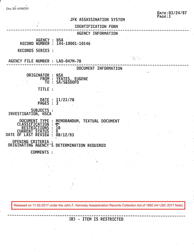 handle is hein.jfk/jfkarch20384 and id is 1 raw text is: 
Doc ID: 6598293


JFK ASSASSINATION  SYSTEM


DATE:03/24/97
PAGE:1


                                IDENTIFICATION  FORM
                                AGENCY  INFORMATION
              AGENCY : NSA
      RECORD  NUMBER : 144-10001-10146
      RECORDS SERIES :

 AGENCY FILE  NUMBER : LAO-047M-78
---------------------------------------------------------------------
                                 DOCUMENT INFORMATION


ORIGINATOR  :
      FROM  :
         TO :


NSA
YEATES   EUGENE
SA/S&S60FD


TITLE  :


               DATE : 11/21/78
               PAGES : 3
           SUBJECTS :
INVESTIGATION,  HSCA


      DOCUMENT  TYPE  :
      CLASSIFICATION  :
      RESTRICTIONS :
      CURRENT STATUS  :
DATE OF  LAST REVIEW :
   OPENING  CRITERIA :
 ORIGINATING  AGENCY'S


MEMORANDUM,  TEXTUAL DOCUMENT
1B
X
08/12/93

DETERMINATION  REQUIRED


COMMENTS  :


Released on 11-02-2017 under the John F. Kennedy Assassination Records Collection Act of 1992 (44 USC 2017 Note)

                          [RI - ITEM IS  RESTRICTED



