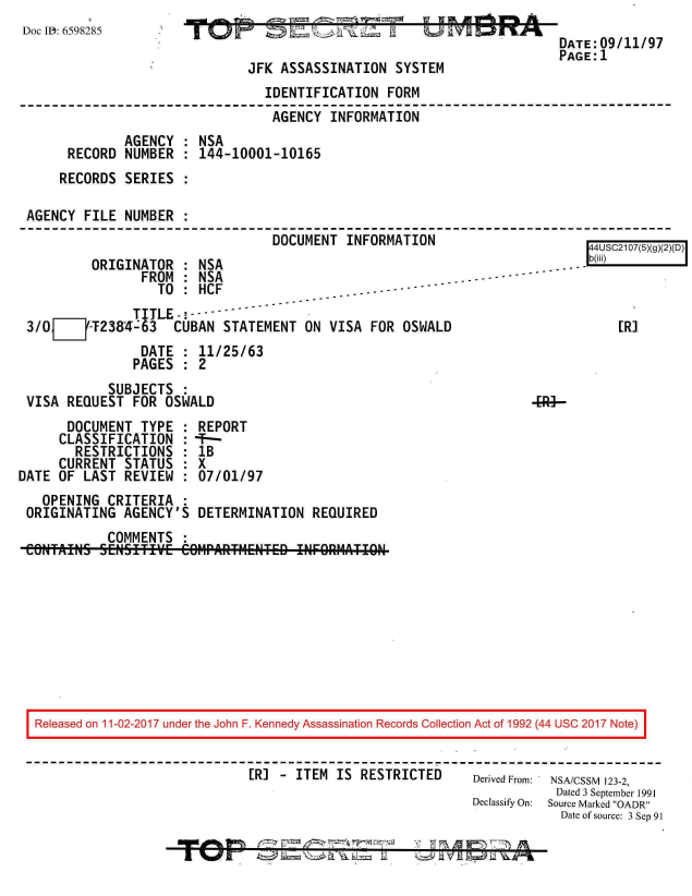 handle is hein.jfk/jfkarch20385 and id is 1 raw text is: 
Doc I: 6598285


P~L4


JFK ASSASSINATION   SYSTEM


DATE:09/11/97
PAGE:1


                                 IDENTIFICATION   FORM
                                 AGENCY   INFORMATION
              AGENCY  : NSA
      RECORD  NUMBER  : 144-10001-10165
      RECORDS SERIES  :

AGENCY  FILE  NUMBER  :
                                  DOCUMENT  INFORMATION


          ORIGINATOR   : NSA
                 FROM  : NSA
                   TO  : HCF
                TITLE-! --
 3/0=     -T2384-63  CUBAN  STATEMENT   ON VISA  FOR OSWALD
                 DATE  : 11/25/63
                 PAGES : 2
            SUBJECTS
 VISA  REQUEST  FOR OSWALD
       DOCUMENT  TYPE  : REPORT
       CLASSIFICATION  : --
       RESTRICTIONS : 1B
       CURRENT STATUS  : X
DATE  OF LAST  REVIEW  : 07/01/97
   OPENING  CRITERIA   :
 ORIGINATING   AGENCY'S  DETERMINATION   REQUIRED
            COMMENTS   :


   4USC2107(5)(g)(2)(D)
. . - b(ili)



      [R]


Released on 11-02-2017 under the John F. Kennedy Assassination Records Collection Act of 1992 (44 USC 2017 Note)


                              [R] - ITEM  IS RESTRICTED      Derived From: NSA/CSSM 123-2,
                                                                        Dated 3 September 1991
                                                             Declassify On:  Source Marked OADR
                                                                         Date of source: 3 Sep 91


I


9 a  49
%.1y


a %of     tz 14= 7  a j j__ a


-11 FTNIMT _77) A


