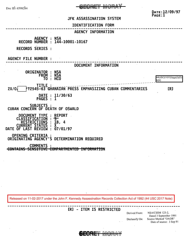 handle is hein.jfk/jfkarch20386 and id is 1 raw text is: 
Doc ID: 6598284


JFK ASSASSINATION   SYSTEM


                                IDENTIFICATION   FORM
                                AGENCY   INFORMATION
             AGENCY  : NSA
      RECORD NUMBER  : 144-10001-10167
    RECORDS  SERIES  :

AGENCY  FILE NUMBER  :
                                 DOCUMENT  INFORMATION


         ORIGINATOR  : NSA
                FROM : NSA
                  TO : HCO
              TITLE               ---------------
2X/OjT_2545--63 GHANAIAN PRESS EMPHASIZING CUBAN COMMENTARIES
                DATE : 11/30/63
              PAGES  : 1
           SUBJECTS  :
CUBAN  CONCERN OF  DEATH OF  OSWALD


       DOCUMENT  TYPE
     CLASSIFICATION
        RESTRICTIONS
     CURRENT  STATUS
DATE OF  LAST REVIEW


REPORT
lB,  4
7X
:07/01/97


  OPENING  CRITERIA  :
ORIGINATING  AGENCY'S  DETERMINATION   REQUIRED


           COMMENTS
GONTAIN-EH~ff


9RMP&W+MF-L~TN+ Tr1NFRWM¶LTnRJ


Released on 11-02-2017 under the John F. Kennedy Assassination Records Collection Act of 1992 (44 USC 2017 Note)

                             [R] -  ITEM IS RESTRICTED.
                                                          Derived From:  NSA/CSSM 123-2,
                                                                      Dated 3 September 1991
                                                          Declassify On: Source Marked OADR
                                                                      Date of source: 3 Sep 91


DATE:12/09/97
PAGE:1


4   R]SC2107(5)(g

    ER]


