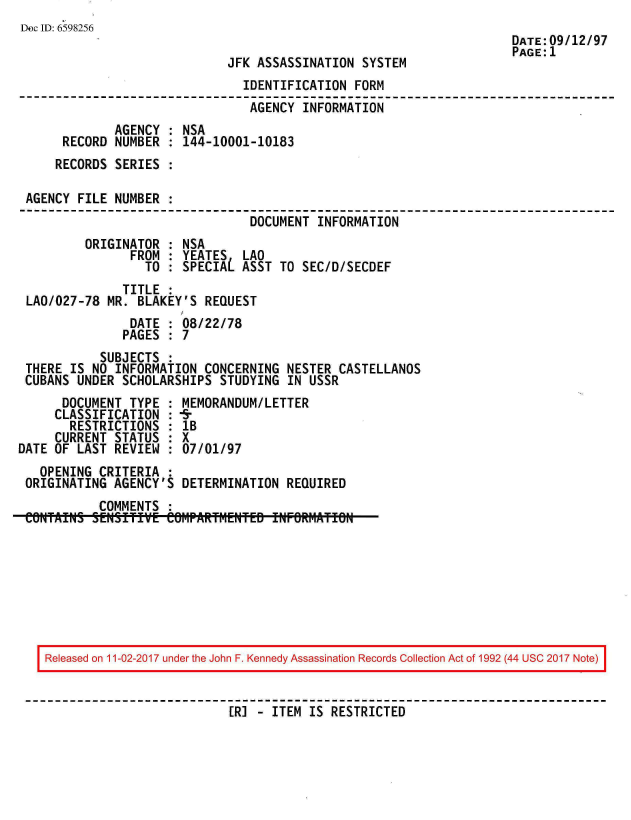 handle is hein.jfk/jfkarch20394 and id is 1 raw text is: 
Dec ID: 6598256
                                                                     DATE:09/12/97
                                                                     PAGE:1
                             JFK  ASSASSINATION SYSTEM
                                IDENTIFICATION FORM
                                AGENCY  INFORMATION
              AGENCY : NSA
      RECORD  NUMBER : 144-10001-10183
      RECORDS SERIES :

 AGENCY FILE  NUMBER :
                                 DOCUMENT INFORMATION
         ORIGINATOR  : NSA
                FROM : YEATES   LAO
                  TO : SPECIAL ASST  TO SEC/D/SECDEF
               TITLE :
 LAO/027-78 MR.  BLAKEY'S REQUEST
                DATE : 08/22/78
                PAGES : 7
           SUBJECTS  :
 THERE IS NO  INFORMATION CONCERNING  NESTER CASTELLANOS
 CUBANS UNDER  SCHOLARSHIPS STUDYING  IN USSR
      DOCUMENT  TYPE : MEMORANDUM/LETTER
      CLASSIFICATION : 5
      RESTRICTIONS   : lB
      CURRENT STATUS : X
DATE OF LAST  REVIEW : 07/01/97
   OPENING CRITERIA  :
 ORIGINATING AGENCY'S  DETERMINATION  REQUIRED
           COMMENTS  :
 CONTAINS,. SENSI~jTIVE COM.PART1~eNTED INFORtMATION


Released on 11-02-2017 under the John F. Kennedy Assassination Records Collection Act of 1992 (44 USC 2017 Note)


                          [R] - ITEM IS RESTRICTED


