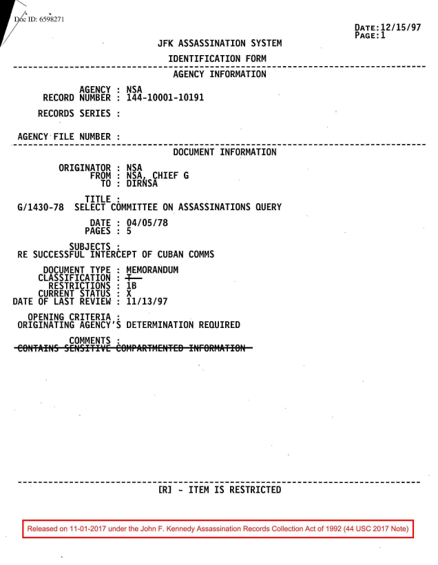 handle is hein.jfk/jfkarch20395 and id is 1 raw text is: 
Dc ID: 6598271


JFK ASSASSINATION  SYSTEM


                                IDENTIFICATION FORM
                                AGENCY  INFORMATION
              AGENCY : NSA
      RECORD  NUMBER : 144-10001-10191
      RECORDS SERIES :

 AGENCY FILE  NUMBER :
                                 DOCUMENT INFORMATION
         ORIGINATOR  : NSA
                FROM : NSA  CHIEF  G
                  TO : DIR  SA
               TITLE :
 G/1430-78   SELECT COMMITTEE  ON ASSASSINATIONS QUERY
                DATE : 04/05/78
                PAGES : 5
           SUBJECTS  :
 RE SUCCESSFUL  INTERCEPT OF CUBAN  COMMS
      DOCUMENT  TYPE : MEMORANDUM
      CLASSIFICATION : 4T--
      RESTRICTIONS   : lB
      CURRENT STATUS : X
DATE OF LAST  REVIEW : 11/13/97
   OPENING CRITERIA  :
 ORIGINATING  AGENCY'S DETERMINATION  REQUIRED
           COMMENTS  :













                              ER] - ITEM IS RESTRICTED


Released on 11-01-2017 under the John F. Kennedy Assassination Records Collection Act of 1992 (44 USC 2017 Note)


DATE:12/15/97
PAGE:1


