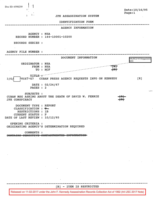 handle is hein.jfk/jfkarch20397 and id is 1 raw text is: 
Doc ID: 6598259


I  ~*


Date:10/16/95
Page:1


JFK ASSASSINATION  SYSTEM


IDENTIFICATION  FORM


                                AGENCY  INFORMATION

             AGENCY  : NSA
     RECORD  NUMBER  : 144-10001-10200

     RECORDS SERIES


AGENCY  FILE NUMBER


DOCUMENT  INFORMATION


ORIGINATOR  : NSA
       FROM : NSA
         TO : HCF


- -     -
         4~9-


               TITLE-- -
 3/O/7   TT67-67    CUBAN  PRESS AGENCY  REQUESTS  INFO ON KENNEDY

                DATE  : 02/24/67
                PAGES : 2

            SUBJECTS  :
 CUBAN MSG  ASKING ABOUT  THE DEATH  OF DAVID W. FERRIE
 JFK CONSPIRACY

      DOCUMENT  TYPE  : REPORT
      CLASSIFICATION  : -
      RESTRICTIONS : 1B
      CURRENT STATUS  : P
DATE OF  LAST REVIEW  : 10/12/95

   OPENING  CRITERIA  :
 ORIGINATING  AGENCY'S  DETERMINATION  REQUIRED


[4USC2107(5)(g)(
b(iii)





     [R]


COMMENTS  :


0311T11113 ZUlu ITIVU CZIIFARTHDIITUD Ifl lUIUIATI Ui


                           [R] - ITEM IS  RESTRICTED

Released on 11-02-2017 under the John F. Kennedy Assassination Records Collection Act of 1992 (44 USC 2017 Note)



