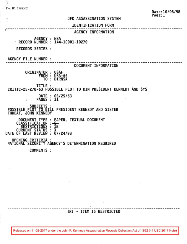 handle is hein.jfk/jfkarch20401 and id is 1 raw text is: 
Doc ID: 6598302
                                                                      DATE:10/08/98
                                                                      PAGE:1
                              JFK ASSASSINATION SYSTEM
                                IDENTIFICATION FORM
                                AGENCY  INFORMATION
              AGENCY : NSA
      RECORD  NUMBER : 144-10001-10270
      RECORDS SERIES :

 AGENCY FILE  NUMBER :
                                 DOCUMENT INFORMATION
         ORIGINATOR  : USAF
                FROM : USA-66
                  TO : DIRNSA
               TITLE :
 CRITIC-25-278-63  POSSIBLE PLOT  TO KIN PRESIDENT  KENNEDY AND SYS
                DATE : 03/25/63
                PAGES : 11
            SUBJECTS :
 POSSIBLE PLOT  TO KILL PRESIDENT  KENNEDY AND SISTER
 THREAT, JOHN  KENNEDY
      DOCUMENT  TYPE : PAPER,  TEXTUAL DOCUMENT
      CLASSIFICATION :-4--
      RESTRICTIONS   : 1B
      CURRENT STATUS : X
DATE OF LAST  REVIEW : 07/24/98
   OPENING CRITERIA  :
 NATIONAL SECURITY  AGENCY'S DETERMINATION  REQUIRED
           COMMENTS












                              [R] - ITEM IS RESTRICTED


Released on 11-02-2017 under the John F. Kennedy Assassination Records Collection Act of 1992 (44 USC 2017 Note)


