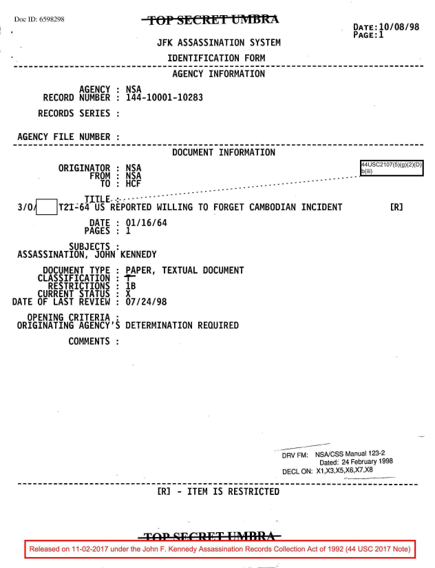 handle is hein.jfk/jfkarch20407 and id is 1 raw text is: 
Doc ID: 6598298


FTOP  SEAETIOT   UMBM

  JFK ASSASSINATION  SYSTEM


DATE:10/08/98
PAGE:1


                               IDENTIFICATION FORM
                               AGENCY  INFORMATION
             AGENCY : NSA
     RECORD  NUMBER : 144-10001-10283
     RECORDS SERIES :

AGENCY FILE  NUMBER :
                                DOCUMENT INFORMATION


        ORIGINATOR  : NSA
               FROM : NSA
                 TO : HCF
              TITLE- -:--
3/0 ___ TZI-64  US REPORTED WILLING  TO FORGET
               DATE : 01/16/64
               PAGES : 1
           SUBJECTS :
ASSASSINATION,  JOHN KENNEDY


      DOCUMENT  TYPE :
      CLASSIFICATION :
      RESTRICTIONS   :
      CURRENT STATUS :
DATE OF LAST  REVIEW :
   OPENING  CRITERIA :
 ORIGINATING  AGENCY'S


CAMBODIAN  INCIDENT


PAPER,  TEXTUAL DOCUMENT
IT-
IB
X
07/24/98

DETERMINATION  REQUIRED


        COMMENTS









                                                   DRV FM: NSA/CSS Manual 123-2
                                                           Dated: 24 February 1998
                                                    DECL ON: X1,X3,X5,X6,X7,X8

                          ER] - ITEM IS RESTRICTED




Released on 11-02-2017 under the John F. Kennedy Assassination Records Collection Act of 1992 (44 USC 2017 Note)


r   [JSC2107(5)(g)


    [R]


