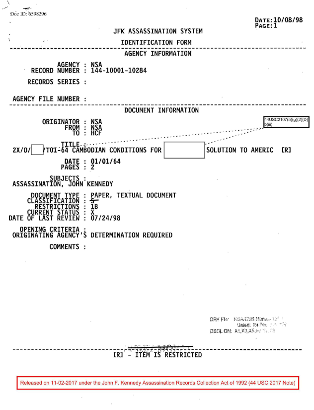 handle is hein.jfk/jfkarch20408 and id is 1 raw text is: 
Doc ID: 6598296
                                                                      DATE:10/08/98
                                                                      PAGE:1
                              JFK ASSASSINATION  SYSTEM
                                IDENTIFICATION  FORM
                                AGENCY  INFORMATION
              AGENCY  : NSA
      RECORD  NUMBER  : 144-10001-10284
      RECORDS SERIES  :

 AGENCY  FILE NUMBER  :
                                 DOCUMENT  INFORMATION
          ORIGINATOR : NSA                                               4USC2107(5)(g)(2)(D)
                FROM : NSA                                           -:
                  TO : HCF                         .- - - ----- --
               TITLE     -------
 2X/O/JTI-64 CAMBODIAN CONDITIONS FOR                   SOLUTION  TO AMERIC   [R]
                DATE : 01/01/64
                PAGES : 2
            SUBJECTS :
 ASSASSINATION,  JOHN KENNEDY
      DOCUMENT  TYPE : PAPER,  TEXTUAL DOCUMENT
      CLASSIFICATION :  -
      RESTRICTIONS   : lB
      CURRENT STATUS : X
DATE OF LAST  REVIEW : 07/24/98
   OPENING  CRITERIA :
 ORIGINATING  AGENCY'S DETERMINATION  REQUIRED
            COMMENTS












            -------------------------------------------------------------  ------------------------------
                              ER] - ITEM IS RESTRICTED


   Released on 11-02-2017 under the John F. Kennedy Assassination Records Collection Act of 1992 (44 USC 2017 Note)


