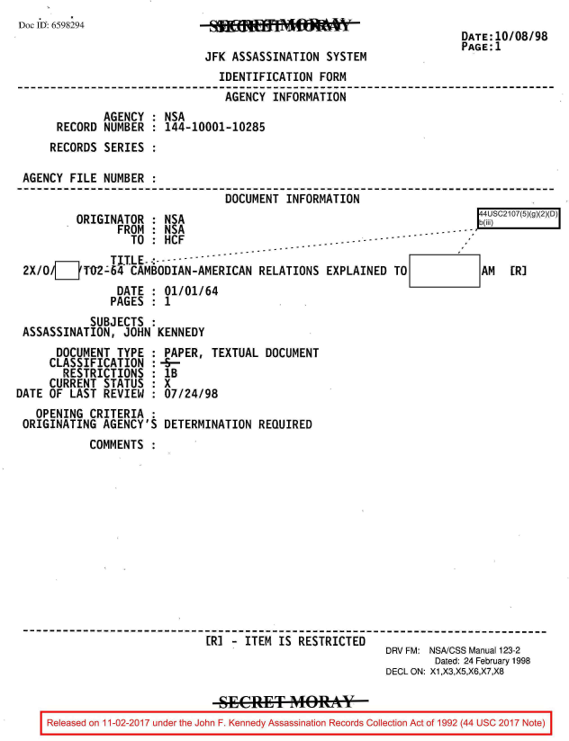 handle is hein.jfk/jfkarch20409 and id is 1 raw text is: 
Doc 1I: 6598294


JFK ASSASSINATION  SYSTEM


DATE:10/08/98
PAGE:1


                               IDENTIFICATION   FORM
                               AGENCY   INFORMATION
             AGENCY  : NSA
     RECORD  NUMBER  : 144-10001-10285
     RECORDS SERIES  :

AGENCY  FILE NUMBER  :
                                DOCUMENT  INFORMATION
         ORIGINATOR  : NSA                                                4SC2107(5)(g)(2)(D)
               FROM  : NSA                                      -----
                 TO  : HCF                -  - - - ------
              TI.TLE--- -
2X/O/__TO02-64   CAMBODIAN-AMERICAN   RELATIONS  EXPLAINED TO        AM  [R]


DATE   : 01/01/64
PAGES  : 1


           SUBJECTS  :
ASSASSINATION,  JOHN  KENNEDY


      DOCUMENT  TYPE  :
      CLASSIFICATION  :
      RESTRICTIONS :
      CURRENT STATUS  :
DATE OF  LAST REVIEW  :
   OPENING  CRITERIA  :
 ORIGINATING  AGENCY'S


PAPER,  TEXTUAL  DOCUMENT
H--
IB
x
07/24/98

DETERMINATION   REQUIRED


           COMMENTS












------------------------------------------------------------------------
                             [R] -  ITEM IS RESTRICTED
                                                          DRV FM: NSA/CSS Manual 123-2
                                                                  Dated: 24 February 1998
                                                          DECL ON: X1,X3,X5,X6,X7,X8


Released on 11-02-2017 under the John F. Kennedy Assassination Records Collection Act of 1992 (44 USC 2017 Note)


